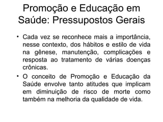 Cada vez se reconhece mais a importância, nesse contexto, dos hábitos e estilo de vida na gênese, manutenção, complicações e resposta ao tratamento de várias doenças crônicas. O conceito de Promoção e Educação da Saúde envolve tanto atitudes que implicam em diminuição de risco de morte como também na melhoria da qualidade de vida. Promoção e Educação em Saúde: Pressupostos Gerais 