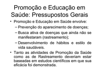 Promoção e Educação em Saúde envolve: Prevenção do aparecimento de doenças; Busca ativa de doenças que ainda não se manifestaram (rastreamento); Desenvolvimento de hábitos e estilo de vida saudáveis. Tanto as atividades de Promoção da Saúde como as de Rastreamento deveriam estar baseadas em estudos científicos em que sua eficácia foi demonstrada.  Promoção e Educação em Saúde: Pressupostos Gerais 