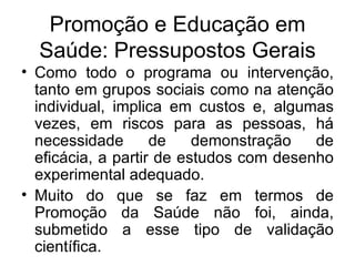 Promoção e Educação em Saúde: Pressupostos Gerais Como todo o programa ou intervenção, tanto em grupos sociais como na atenção individual, implica em custos e, algumas vezes, em riscos para as pessoas, há necessidade de demonstração de eficácia, a partir de estudos com desenho experimental adequado. Muito do que se faz em termos de Promoção da Saúde não foi, ainda, submetido a esse tipo de validação científica. 