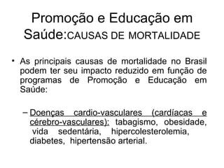 As principais causas de mortalidade no Brasil podem ter seu impacto reduzido em função de programas de Promoção e Educação em Saúde: Doenças cardio-vasculares (cardíacas e cérebro-vasculares):   tabagismo,  obesidade,  vida sedentária, hipercolesterolemia,  diabetes,  hipertensão arterial. Promoção e Educação em Saúde: CAUSAS DE   MORTALIDADE 