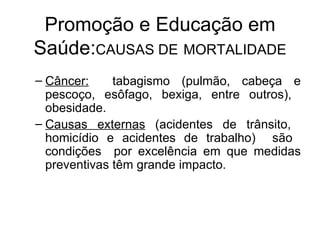 Promoção e Educação em Saúde: CAUSAS DE   MORTALIDADE Câncer:   tabagismo (pulmão, cabeça e pescoço, esôfago, bexiga, entre outros),  obesidade.  Causas externas  (acidentes de trânsito,  homicídio e acidentes de trabalho)  são  condições  por excelência em que medidas preventivas têm grande impacto. 
