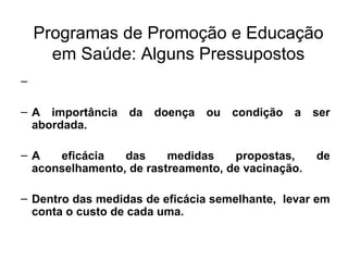 Programas de Promoção e Educação em Saúde: Alguns Pressupostos A importância da doença ou condição a ser abordada. A eficácia das medidas propostas, de aconselhamento, de rastreamento, de vacinação. Dentro das medidas de eficácia semelhante,  levar em conta o custo de cada uma. 