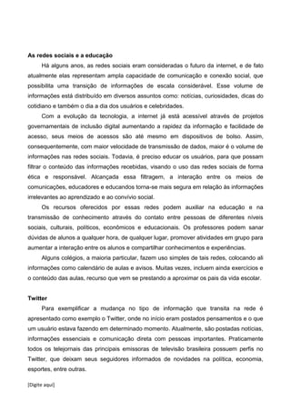 [Digite aqui]
As redes sociais e a educação
Há alguns anos, as redes sociais eram consideradas o futuro da internet, e de fato
atualmente elas representam ampla capacidade de comunicação e conexão social, que
possibilita uma transição de informações de escala considerável. Esse volume de
informações está distribuído em diversos assuntos como: notícias, curiosidades, dicas do
cotidiano e também o dia a dia dos usuários e celebridades.
Com a evolução da tecnologia, a internet já está acessível através de projetos
governamentais de inclusão digital aumentando a rapidez da informação e facilidade de
acesso, seus meios de acessos são até mesmo em dispositivos de bolso. Assim,
consequentemente, com maior velocidade de transmissão de dados, maior é o volume de
informações nas redes sociais. Todavia, é preciso educar os usuários, para que possam
filtrar o conteúdo das informações recebidas, visando o uso das redes sociais de forma
ética e responsável. Alcançada essa filtragem, a interação entre os meios de
comunicações, educadores e educandos torna-se mais segura em relação às informações
irrelevantes ao aprendizado e ao convívio social.
Os recursos oferecidos por essas redes podem auxiliar na educação e na
transmissão de conhecimento através do contato entre pessoas de diferentes níveis
sociais, culturais, políticos, econômicos e educacionais. Os professores podem sanar
dúvidas de alunos a qualquer hora, de qualquer lugar, promover atividades em grupo para
aumentar a interação entre os alunos e compartilhar conhecimentos e experiências.
Alguns colégios, a maioria particular, fazem uso simples de tais redes, colocando ali
informações como calendário de aulas e avisos. Muitas vezes, incluem ainda exercícios e
o conteúdo das aulas, recurso que vem se prestando a aproximar os pais da vida escolar.
Twitter
Para exemplificar a mudança no tipo de informação que transita na rede é
apresentado como exemplo o Twitter, onde no início eram postados pensamentos e o que
um usuário estava fazendo em determinado momento. Atualmente, são postadas notícias,
informações essenciais e comunicação direta com pessoas importantes. Praticamente
todos os telejornais das principais emissoras de televisão brasileira possuem perfis no
Twitter, que deixam seus seguidores informados de novidades na política, economia,
esportes, entre outras.
 