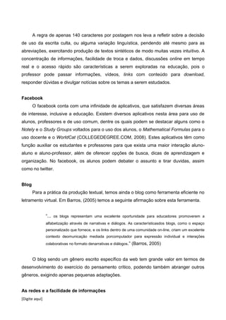 [Digite aqui]
A regra de apenas 140 caracteres por postagem nos leva a refletir sobre a decisão
de uso da escrita culta, ou alguma variação linguística, pendendo até mesmo para as
abreviações, exercitando produção de textos sintéticos de modo muitas vezes intuitivo. A
concentração de informações, facilidade de troca e dados, discussões online em tempo
real e o acesso rápido são características a serem exploradas na educação, pois o
professor pode passar informações, vídeos, links com conteúdo para download,
responder dúvidas e divulgar notícias sobre os temas a serem estudados.
Facebook
O facebook conta com uma infinidade de aplicativos, que satisfazem diversas áreas
de interesse, inclusive a educação. Existem diversos aplicativos nesta área para uso de
alunos, professores e de uso comum, dentre os quais podem se destacar alguns como o
Notely e o Study Groups voltados para o uso dos alunos, o Mathematical Formulas para o
uso docente e o WorldCat (COLLEGEDEGREE.COM, 2008). Estes aplicativos têm como
função auxiliar os estudantes e professores para que exista uma maior interação aluno-
aluno e aluno-professor, além de oferecer opções de busca, dicas de aprendizagem e
organização. No facebook, os alunos podem debater o assunto e tirar duvidas, assim
como no twitter.
Blog
Para a prática da produção textual, temos ainda o blog como ferramenta eficiente no
letramento virtual. Em Barros, (2005) temos a seguinte afirmação sobre esta ferramenta.
“... os blogs representam uma excelente oportunidade para educadores promoverem a
alfabetização através de narrativas e diálogos. As característicasdos blogs, como o espaço
personalizado que fornece, e os links dentro de uma comunidade on-line, criam um excelente
contexto deomunicação mediada porcomputador para expressão individual e interações
colaborativas no formato denarrativas e diálogos.” (Barros, 2005)
O blog sendo um gênero escrito específico da web tem grande valor em termos de
desenvolvimento do exercício do pensamento crítico, podendo também abranger outros
gêneros, exigindo apenas pequenas adaptações.
As redes e a facilidade de informações
 
