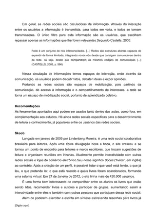 [Digite aqui]
Em geral, as redes sociais são circuladoras de informação. Através da interação
entre os usuários a informação é transmitida, para todos em volta, e todos se tornam
transmissores. O único filtro para esta informação são os usuários, que escolhem
repassar apenas as informações que lhe forem relevantes.Segundo Castells, 2003:
Rede é um conjunto de nós interconectados. […] Redes são estruturas abertas capazes de
expandir de forma ilimitada, integrando novos nós desde que consigam comunicar-se dentro
da rede, ou seja, desde que compartilhem os mesmos códigos de comunicação […]
(CASTELLS, 2003, p. 566)
Nessa circulação de informações temos espaços de interação, onde através da
comunicação, os usuários podem discutir fatos, debater ideias e expor opiniões.
Portando as redes sociais são espaços de mobilização, pois partindo da
comunicação, do acesso à informação e o compartilhamento de interesses, a rede se
torna um espaço de mobilização social, portanto de aprendizado coletivo.
Recomendações
As ferramentas apontadas aqui podem ser usadas tanto dentro das aulas, como fora, em
complementação aos estudos. Há ainda redes sociais especificas para o desenvolvimento
de leitura e conhecimento, já populares entre os usuários das redes sociais.
Skoob
Lançada em janeiro de 2009 por Lindenberg Moreira, é uma rede social colaborativa
brasileira para leitores. Após uma típica divulgação boca a boca, o site cresceu e se
tornou um ponto de encontro para leitores e novos escritores, que trocam sugestões de
leitura e organizam reuniões em livrarias. Atualmente permite interatividade com outras
redes sociais e lojas de comércio eletrônico.Seu nome significa Books (“livros”, em inglês)
ao contrário. Após a criação de um perfil, é possível listar o que você está lendo, o que já
leu, o que pretende ler, o que está relendo e quais livros foram abandonados, formando
uma estante virtual. Em 27 de Janeiro de 2012, o site tinha mais de 420.000 usuários.
É uma forma bem interessante de compartilhar entre os alunos os livros que estão
sendo lidos, recomendar livros e autores e participar de grupos, aumentando assim a
interatividade entre eles e também com outras pessoas que participam dessa rede social.
Além de poderem exercitar a escrita em síntese escrevendo resenhas para livros já
 
