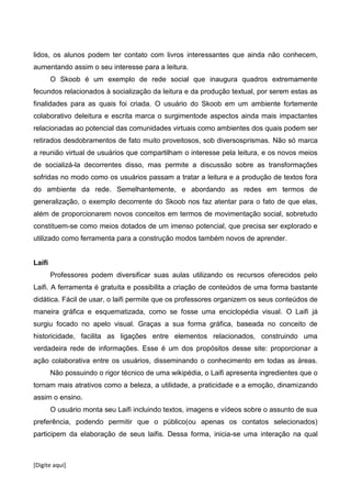 [Digite aqui]
lidos, os alunos podem ter contato com livros interessantes que ainda não conhecem,
aumentando assim o seu interesse para a leitura.
O Skoob é um exemplo de rede social que inaugura quadros extremamente
fecundos relacionados à socialização da leitura e da produção textual, por serem estas as
finalidades para as quais foi criada. O usuário do Skoob em um ambiente fortemente
colaborativo deleitura e escrita marca o surgimentode aspectos ainda mais impactantes
relacionadas ao potencial das comunidades virtuais como ambientes dos quais podem ser
retirados desdobramentos de fato muito proveitosos, sob diversosprismas. Não só marca
a reunião virtual de usuários que compartilham o interesse pela leitura, e os novos meios
de socializá-la decorrentes disso, mas permite a discussão sobre as transformações
sofridas no modo como os usuários passam a tratar a leitura e a produção de textos fora
do ambiente da rede. Semelhantemente, e abordando as redes em termos de
generalização, o exemplo decorrente do Skoob nos faz atentar para o fato de que elas,
além de proporcionarem novos conceitos em termos de movimentação social, sobretudo
constituem-se como meios dotados de um imenso potencial, que precisa ser explorado e
utilizado como ferramenta para a construção modos também novos de aprender.
Laifi
Professores podem diversificar suas aulas utilizando os recursos oferecidos pelo
Laifi. A ferramenta é gratuita e possibilita a criação de conteúdos de uma forma bastante
didática. Fácil de usar, o laifi permite que os professores organizem os seus conteúdos de
maneira gráfica e esquematizada, como se fosse uma enciclopédia visual. O Laifi já
surgiu focado no apelo visual. Graças a sua forma gráfica, baseada no conceito de
historicidade, facilita as ligações entre elementos relacionados, construindo uma
verdadeira rede de informações. Esse é um dos propósitos desse site: proporcionar a
ação colaborativa entre os usuários, disseminando o conhecimento em todas as áreas.
Não possuindo o rigor técnico de uma wikipédia, o Laifi apresenta ingredientes que o
tornam mais atrativos como a beleza, a utilidade, a praticidade e a emoção, dinamizando
assim o ensino.
O usuário monta seu Laifi incluindo textos, imagens e vídeos sobre o assunto de sua
preferência, podendo permitir que o público(ou apenas os contatos selecionados)
participem da elaboração de seus laifis. Dessa forma, inicia-se uma interação na qual
 