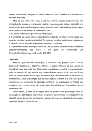 [Digite aqui]
incluem informações, imagens e vídeos sobre os mais variados acontecimentos e
assuntos existentes.
Mais do que uma rede social, o Laifi não oferece apenas entretenimento, mas
principalmente valoriza a inteligência coletiva, proporcionando cultura, educação e a
disseminação do conhecimento em todas as áreas.Os Laifis criados pelo professor podem
ser apresentados aos alunos de diferentes formas:
1) Na escola ou faculdade, por meio de retroprojetor.
2) Convidando os alunos para se cadastrarem no Laifi (o site oferece uma opção para
enviar os convites, na coluna da direita). Ao enviar os convites, os alunos se cadastram e
já são adicionados automaticamente como contatos do professor.
3) O professor autoriza a exibição pública do Laifi, os alunos poderão visualizá-lo sem se
cadastrar.Fornecendo aos alunos o link para um determinado Laifi
(Exemplo:http://laifi.com/viewLaifi.php?id_laifi=397).
Conclusão
Mais do que transmitir informação, a educação visa preparar para o futuro,
desenvolver capacidades, cognitivas, afetivas e sociais. Observa-se que, diante da
emergência cada vez maior das ferramentas tecnológicas, o ensino e a aprendizagem
estão permeando não só a sala de aula, espaço físico e espaço virtual, mas também as
redes de comunicação e socialização na disseminação das informações e na criação do
conhecimento. Essa aproximação que as redes sociais permitem e a sua consequente
incorporação aos ambientes de educação, confirmam um pressuposto de Piaget, que
acreditava que o conhecimento não advém nem dos sujeitos nem dos objetos, mas de
suas interações.
Assim sendo, a base da educação está em garantir uma participação ativa na
construção das abordagens, cobrando-se um grau de compromisso e dedicação tanto do
educador como dos demais participantes, fazendo com que os espaços de troca sejam
extensões dos próprios estudantes.
 