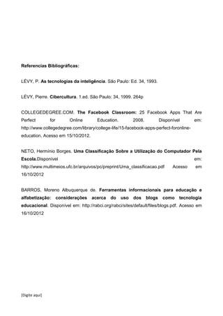 [Digite aqui]
Referencias Bibliográficas:
LÉVY, P. As tecnologias da inteligência. São Paulo: Ed. 34, 1993.
LÉVY, Pierre. Cibercultura. 1.ed. São Paulo: 34, 1999. 264p
COLLEGEDEGREE.COM. The Facebook Classroom: 25 Facebook Apps That Are
Perfect for Online Education. 2008. Disponível em:
http://www.collegedegree.com/library/college-life/15-facebook-apps-perfect-foronline-
education. Acesso em 15/10/2012.
NETO, Hermínio Borges. Uma Classificação Sobre a Utilização do Computador Pela
Escola.Disponível em:
http://www.multimeios.ufc.br/arquivos/pc/preprint/Uma_classificacao.pdf Acesso em
16/10/2012
BARROS, Moreno Albuquerque de. Ferramentas informacionais para educação e
alfabetização: considerações acerca do uso dos blogs como tecnologia
educacional. Disponível em: http://rabci.org/rabci/sites/default/files/blogs.pdf. Acesso em
16/10/2012
 