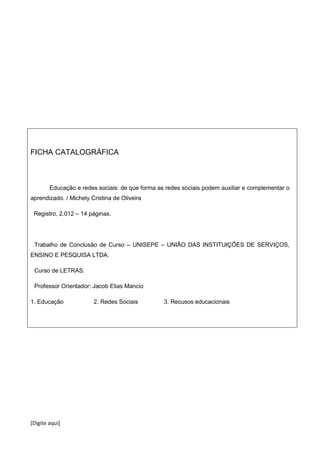 [Digite aqui]
FICHA CATALOGRÁFICA
Educação e redes sociais: de que forma as redes sociais podem auxiliar e complementar o
aprendizado. / Michely Cristina de Oliveira
Registro, 2.012 – 14 páginas.
Trabalho de Conclusão de Curso – UNISEPE – UNIÃO DAS INSTITUIÇÕES DE SERVIÇOS,
ENSINO E PESQUISA LTDA.
Curso de LETRAS.
Professor Orientador: Jacob Elias Mancio
1. Educação 2. Redes Sociais 3. Recusos educacionais
 