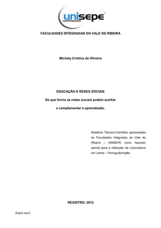 [Digite aqui]
FACULDADES INTEGRADAS DO VALE DO RIBEIRA
Michely Cristina de Oliveira
EDUCAÇÃO E REDES SOCIAIS
De que forma as redes sociais podem auxiliar
e complementar o aprendizado.
Relatório Técnico-Científico apresentado
às Faculdades Integradas do Vale do
Ribeira – UNISEPE como requisito
parcial para a obtenção de Licenciatura
em Letras – Português/Inglês.
REGISTRO, 2012
 