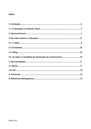 [Digite aqui]
Índice
1. Introdução.......................................................................................................................6
1.1. A educação no ambiente virtual.................................................................................7
2. Desenvolvimento............................................................................................................7
2.1As redes sociais e a educação....................................................................................8
2.1.1 Twitter.........................................................................................................................9
2.1.2 Facebook..................................................................................................................10
2.1.3 Blog...........................................................................................................................10
2.2. As redes e a facilidade de informações de conhecimento....................................10
3. Recomendações...........................................................................................................11
3.1 Skoob...........................................................................................................................11
3.2 Laifi...............................................................................................................................12
4. Conclusão......................................................................................................................13
5. Referências Bibliográficas...........................................................................................14
 