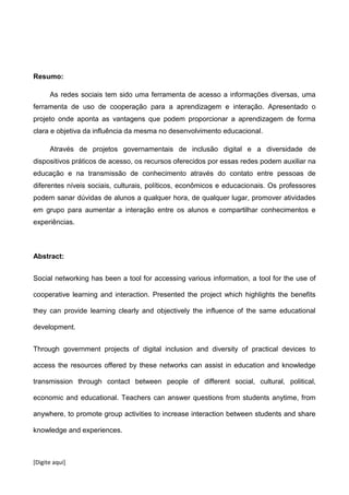 [Digite aqui]
Resumo:
As redes sociais tem sido uma ferramenta de acesso a informações diversas, uma
ferramenta de uso de cooperação para a aprendizagem e interação. Apresentado o
projeto onde aponta as vantagens que podem proporcionar a aprendizagem de forma
clara e objetiva da influência da mesma no desenvolvimento educacional.
Através de projetos governamentais de inclusão digital e a diversidade de
dispositivos práticos de acesso, os recursos oferecidos por essas redes podem auxiliar na
educação e na transmissão de conhecimento através do contato entre pessoas de
diferentes níveis sociais, culturais, políticos, econômicos e educacionais. Os professores
podem sanar dúvidas de alunos a qualquer hora, de qualquer lugar, promover atividades
em grupo para aumentar a interação entre os alunos e compartilhar conhecimentos e
experiências.
Abstract:
Social networking has been a tool for accessing various information, a tool for the use of
cooperative learning and interaction. Presented the project which highlights the benefits
they can provide learning clearly and objectively the influence of the same educational
development.
Through government projects of digital inclusion and diversity of practical devices to
access the resources offered by these networks can assist in education and knowledge
transmission through contact between people of different social, cultural, political,
economic and educational. Teachers can answer questions from students anytime, from
anywhere, to promote group activities to increase interaction between students and share
knowledge and experiences.
 