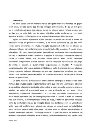 [Digite aqui]
Introdução
As redes sociais têm um potencial incrível para gerar interação, trabalhos em grupos
e em redes, que são alguns dos desejos principais em educação. Se de um lado pode
haver resistências por parte dos próprios alunos em misturar estudo no lugar em que eles
se divertem, de outro lado eles já sabem utilizá-las, estão familiarizados com vários
recursos, acesso com frequência, o que facilita atividades realizadas nas redes.
Apartir da minha experiência numa biblioteca municipal no auxilio a alunos de
educação básica em pesquisas escolares, e na minha experiência de uso das redes
sociais como ferramentas de estudo, interação educacional, notei que os olhares da
educação voltados para esta ferramenta em potencial estão obsoletos. A escola e seus
educadores não veem nas redes sociais as excelentes opções que está propícia quando
utilizada corretamente e com interessada e preparada orientação. Pessoas de todas as
idades e classes sociais, que possuem contas nessas redes sociais participam
ativamente: compartilham, expõem opiniões, indicam e recebem indicações de todo o tipo
de mídia, e aderem a quilométricas “experiências de mundo”. A realização
compromissada e interessada dessas atividades por parte de crianças, jovens, adultos e
idosos, prova que podemos não apenas ter uma aula interessante e proveitosa com redes
sociais, mas, também que estas podem ser uma boa ferramenta de complementação e
reforço de aprendizado.
De certa maneira, a instituição de ensino sempre enxergou as redes sociais como
inimigas dos estudos graças ao potencial dispersivo que esta tem. Mesmo após adicionar
à sua prática educacional conteúdo crítico sobre a rede, a escola sempre se manteve
paralela ao potencial educacional para o desenvolvimento de um aluno crítico,
participativo, colaborador, desenvolvedor e conectado, propiciado discretamente por
essas redes, sem fazer uso de fato.Alguns professores já utilizam o mural do facebook
para dar recados, e deixar lembretes sobre as aulas, e também para linkar conteúdo
extra, de aprofundamento, ou de iniciação. Esses links também podem ser utilizados no
twitter, que está sendo também adotado nas escolas por uma de suas particularidades:
como nenhum texto ali pode ultrapassar 140 caracteres, os alunos são desafiados a
exprimir idéias com concisão - habilidade revelada por grandes gênios da história e tão
requerida nos tempos modernos. Este se revelouuma ótima ferramenta para debate, visto
 