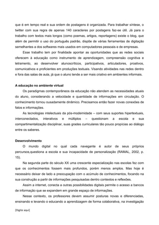 [Digite aqui]
que é em tempo real e sua ordem de postagens é organizada. Para trabalhar síntese, o
twitter com sua regra de apenas 140 caracteres por postagens faz-se útil. Já para o
trabalho com textos mais longos (como poemas, artigos, reportagens) existe o blog, que
além de permitir o uso do português padrão, dispõe de várias ferramentas de digitação
semelhantes a dos softwares mais usados em computadores pessoais e de empresas.
Esse trabalho tem por finalidade apontar as oportunidades que as redes sociais
oferecem à educação como instrumento de aprendizagem, compreensão cognitiva e
letramento, ao desenvolver alunoscríticos, participativos, articuladores, proativos,
comunicativos e proficientes em produções textuais. Visando atividades nas redes dentro
e fora das salas de aula, já que o aluno tende a ser mais criativo em ambientes informais.
A educação no ambiente virtual
Os paradigmas contemporâneos da educação não atendem as necessidades atuais
do aluno, considerando a velocidade e quantidade de informações em circulação. O
conhecimento tornou ousadamente dinâmico. Precisamos então fazer novas conexões de
fatos e informações.
As tecnologias intelectuais da pós-modernidade – com seus suportes hipertextuais,
interconectados, interativos e múltiplos – questionam a escola e sua
compartimentalização disciplinar, suas grades curriculares tão pouco propícias ao diálogo
entre os saberes.
Desenvolvimento
O mundo digital no qual cada navegante é autor de seus próprios
percursos,questiona a escola e sua incapacidade de personalização (RAMAL, 2002, p.
15).
Na segunda parte do século XX uma crescente especialização nas escolas fez com
que os conhecimentos fossem mais profundos, porém menos amplos. Mas hoje é
necessário deixar de lado a preocupação com o acúmulo de conhecimentos, focando na
sua construção a partir de informações pesquisadas dentro contextos e reflexões.
Assim a internet, conecta a outras possibilidades digitais permite o acesso a bancos
de informação que se expandem em grande espaço de informações.
Nesse contexto, os professores devem assumir posturas novas e diferenciadas,
ensinando e levando o educando a aprendizagem de forma colaborativa, na investigação
 