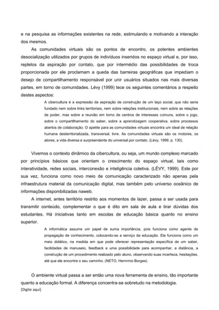 [Digite aqui]
e na pesquisa as informações existentes na rede, estimulando e motivando a interação
dos mesmos.
As comunidades virtuais são os pontos de encontro, os potentes ambientes
desocialização utilizados por grupos de indivíduos inseridos no espaço virtual e, por isso,
repletos da aspiração por contato, que por intermédio das possibilidades de troca
proporcionada por ele proclamam a queda das barreiras geográficas que impediam o
desejo de compartilhamento responsável por unir usuários situados nas mais diversas
partes, em torno de comunidades. Lévy (1999) tece os seguintes comentários a respeito
destes aspectos:
A cibercultura é a expressão da aspiração de construção de um laço social, que não seria
fundado nem sobre links territoriais, nem sobre relações institucionais, nem sobre as relações
de poder, mas sobre a reunião em torno de centros de interesses comuns, sobre o jogo,
sobre o compartilhamento do saber, sobre a aprendizagem cooperativa, sobre processos
abertos de colaboração. O apetite para as comunidades virtuais encontra um ideal de relação
humana desterritorializada, transversal, livre. As comunidades virtuais são os motores, os
atores, a vida diversa e surpreendente do universal por contato. (Lévy, 1999. p. 130).
Vivemos o contexto dinâmico da cibercultura, ou seja, um mundo complexo marcado
por princípios básicos que orientam o crescimento do espaço virtual, tais como
interatividade, redes sociais, interconexão e inteligência coletiva. (LÉVY, 1999). Este por
sua vez, funciona como novo meio de comunicação caracterizado não apenas pela
infraestrutura material da comunicação digital, mas também pelo universo oceânico de
informações disponibilizadas naweb.
A internet, antes território restrito aos momentos de lazer, passa a ser usada para
transmitir conteúdo, complementar o que é dito em sala de aula e tirar dúvidas dos
estudantes. Há iniciativas tanto em escolas de educação básica quanto no ensino
superior.
A informática assume um papel de suma importância, pois funciona como agente de
propagação de conhecimento, colocando-se a serviço da educação. Ela funciona como um
meio didático, na medida em que pode oferecer representação específica de um saber,
facilidades de manuseio, feedback e uma possibilidade para acompanhar, a distância, a
construção de um procedimento realizado pelo aluno, observando suas incerteza, hesitações,
até que ele encontre o seu caminho. (NETO, Hermínio Borges).
O ambiente virtual passa a ser então uma nova ferramenta de ensino, tão importante
quanto a educação formal. A diferença concentra-se sobretudo na metodologia.
 