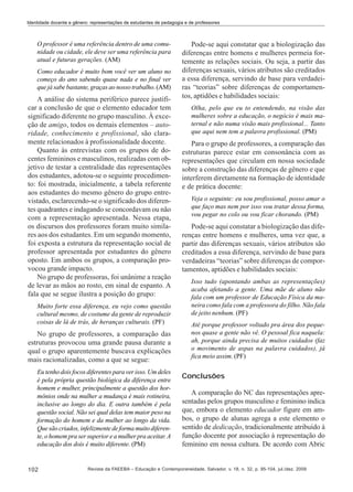 Identidade docente e gênero: representações de estudantes de pedagogia e de professores

O professor é uma referência dentro de uma comunidade ou cidade, ele deve ser uma referência para
atual e futuras gerações. (AM)
Como educador é muito bom você ver um aluno no
começo do ano sabendo quase nada e no final ver
que já sabe bastante, graças ao nosso trabalho. (AM)

A análise do sistema periférico parece justificar a conclusão de que o elemento educador tem
significado diferente no grupo masculino. À exceção de amigo, todos os demais elementos – autoridade, conhecimento e profissional, são claramente relacionados à profissionalidade docente.
Quanto às entrevistas com os grupos de docentes femininos e masculinos, realizadas com objetivo de testar a centralidade das representações
dos estudantes, adotou-se o seguinte procedimento: foi mostrada, inicialmente, a tabela referente
aos estudantes do mesmo gênero do grupo entrevistado, esclarecendo-se o significado dos diferentes quadrantes e indagando se concordavam ou não
com a representação apresentada. Nessa etapa,
os discursos dos professores foram muito similares aos dos estudantes. Em um segundo momento,
foi exposta a estrutura da representação social de
professor apresentada por estudantes do gênero
oposto. Em ambos os grupos, a comparação provocou grande impacto.
No grupo de professoras, foi unânime a reação
de levar as mãos ao rosto, em sinal de espanto. A
fala que se segue ilustra a posição do grupo:
Muito forte essa diferença, eu vejo como questão
cultural mesmo, de costume da gente de reproduzir
coisas de lá de trás, de heranças culturais. (PF)

No grupo de professores, a comparação das
estruturas provocou uma grande pausa durante a
qual o grupo aparentemente buscava explicações
mais racionalizadas, como a que se segue:
Eu tenho dois focos diferentes para ver isso. Um deles
é pela própria questão biológica da diferença entre
homem e mulher, principalmente a questão dos hormônios onde na mulher a mudança é mais rotineira,
inclusive ao longo do dia. E outra também é pela
questão social. Não sei qual delas tem maior peso na
formação do homem e da mulher ao longo da vida.
Que são criados, infelizmente de forma muito diferente, o homem pra ser superior e a mulher pra aceitar. A
educação dos dois é muito diferente. (PM)

102

Pode-se aqui constatar que a biologização das
diferenças entre homens e mulheres permeia fortemente as relações sociais. Ou seja, a partir das
diferenças sexuais, vários atributos são creditados
a essa diferença, servindo de base para verdadeiras “teorias” sobre diferenças de comportamentos, aptidões e habilidades sociais:
Olha, pelo que eu to entendendo, na visão das
mulheres sobre a educação, o negócio é mais maternal e não numa visão mais profissional... Tanto
que aqui nem tem a palavra profissional. (PM)

Para o grupo de professores, a comparação das
estruturas parece estar em consonância com as
representações que circulam em nossa sociedade
sobre a construção das diferenças de gênero e que
interferem diretamente na formação de identidade
e de prática docente:
Veja o seguinte: eu sou profissional, posso amar o
que faço mas nem por isso vou tratar dessa forma,
vou pegar no colo ou vou ficar chorando. (PM)

Pode-se aqui constatar a biologização das diferenças entre homens e mulheres, uma vez que, a
partir das diferenças sexuais, vários atributos são
creditados a essa diferença, servindo de base para
verdadeiras “teorias” sobre diferenças de comportamentos, aptidões e habilidades sociais:
Isso tudo (apontando ambas as representações)
acaba afetando a gente. Uma mãe de aluno não
fala com um professor de Educação Física da maneira como fala com a professora do filho. Não fala
de jeito nenhum. (PF)
Até porque professor voltado pra área dos pequenos quase a gente não vê. O pessoal fica naquela:
ah, porque ainda precisa de muitos cuidados (faz
o movimento de aspas na palavra cuidados), já
fica meio assim. (PF)

Conclusões
A comparação do NC das representações apresentadas pelos grupos masculino e feminino indica
que, embora o elemento educador figure em ambos, o grupo de alunas agrega a este elemento o
sentido de dedicação, tradicionalmente atribuído à
função docente por associação à representação do
feminino em nossa cultura. De acordo com Abric

Revista da FAEEBA – Educação e Contemporaneidade, Salvador, v. 18, n. 32, p. 95-104, jul./dez. 2009

 