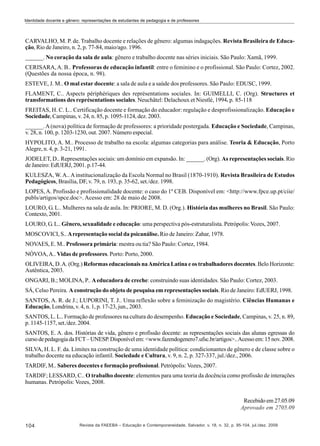 Identidade docente e gênero: representações de estudantes de pedagogia e de professores

CARVALHO, M. P. de. Trabalho docente e relações de gênero: algumas indagações. Revista Brasileira de Educação, Rio de Janeiro, n. 2, p. 77-84, maio/ago. 1996.
______. No coração da sala de aula: gênero e trabalho docente nas séries iniciais. São Paulo: Xamã, 1999.
CERISARA, A. B.. Professoras de educação infantil: entre o feminino e o profissional. São Paulo: Cortez, 2002.
(Questões da nossa época, n. 98).
ESTEVE, J. M.. O mal estar docente: a sala de aula e a saúde dos professores. São Paulo: EDUSC, 1999.
FLAMENT, C.. Aspects périphériques des représentations sociales. In: GUIMELLI, C. (Org). Structures et
transformations des représentations sociales. Neuchâtel: Delachoux et Niestlé, 1994. p. 85-118
FREITAS, H. C. L.. Certificação docente e formação do educador: regulação e desprofissionalização. Educação e
Sociedade, Campinas, v. 24, n. 85, p. 1095-1124, dez. 2003.
______. A (nova) política de formação de professores: a prioridade postergada. Educação e Sociedade, Campinas,
v. 28, n. 100, p. 1203-1230, out. 2007. Número especial.
HYPOLITO, A. M.. Processo de trabalho na escola: algumas categorias para análise. Teoria & Educação, Porto
Alegre, n. 4, p. 3-21, 1991.
JODELET, D.. Representações sociais: um domínio em expansão. In: ______. (Org). As representações sociais. Rio
de Janeiro: EdUERJ, 2001. p.17-44.
KULESZA, W. A.. A institucionalização da Escola Normal no Brasil (1870-1910). Revista Brasileira de Estudos
Pedagógicos, Brasília, DF, v. 79, n. 193, p. 35-62, set./dez. 1998.
LOPES, A. Profissão e profissionalidade docente: o caso do 1º CEB. Disponível em: <http://www.fpce.up.pt/ciie/
publs/artigos/spce.doc>. Acesso em: 28 de maio de 2008.
LOURO, G. L.. Mulheres na sala de aula. In: PRIORE, M. D. (Org.). História das mulheres no Brasil. São Paulo:
Contexto, 2001.
LOURO, G. L.. Gênero, sexualidade e educação: uma perspectiva pós-estruturalista. Petrópolis: Vozes, 2007.
MOSCOVICI, S.. A representação social da psicanálise. Rio de Janeiro: Zahar, 1978.
NOVAES, E. M.. Professora primária: mestra ou tia? São Paulo: Cortez, 1984.
NÓVOA, A.. Vidas de professores. Porto: Porto, 2000.
OLIVEIRA, D. A. (Org.) Reformas educacionais na América Latina e os trabalhadores docentes. Belo Horizonte:
Autêntica, 2003.
ONGARI, B.; MOLINA, P.. A educadora de creche: construindo suas identidades. São Paulo: Cortez, 2003.
SÁ, Celso Pereira. A construção do objeto de pesquisa em representações sociais. Rio de Janeiro: EdUERJ, 1998.
SANTOS, A. R. de J.; LUPORINI, T. J.. Uma reflexão sobre a feminização do magistério. Ciências Humanas e
Educação, Londrina, v. 4, n. 1, p. 17-23, jun., 2003.
SANTOS, L. L.. Formação de professores na cultura do desempenho. Educação e Sociedade, Campinas, v. 25, n. 89,
p. 1145-1157, set./dez. 2004.
SANTOS, E. A. dos. Histórias de vida, gênero e profissão docente: as representações sociais das alunas egressas do
curso de pedagogia da FCT – UNESP. Disponível em: <www.fazendogenero7.ufsc.br/artigos>.. Acesso em: 15 nov. 2008.
SILVA, H. L. F. da. Limites na construção de uma identidade política: condicionantes de gênero e de classe sobre o
trabalho docente na educação infantil. Sociedade e Cultura, v. 9, n. 2, p. 327-337, jul./dez., 2006.
TARDIF, M.. Saberes docentes e formação profissional. Petrópolis: Vozes, 2007.
TARDIF; LESSARD, C.. O trabalho docente: elementos para uma teoria da docência como profissão de interações
humanas. Petrópolis: Vozes, 2008.
Recebido em 27.05.09
Aprovado em 2705.09
104

Revista da FAEEBA – Educação e Contemporaneidade, Salvador, v. 18, n. 32, p. 95-104, jul./dez. 2009

 
