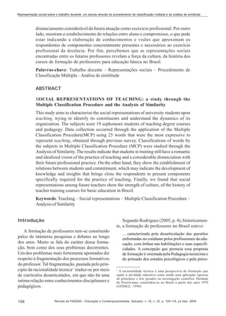 Representação social sobre o trabalho docente: um estudo através do procedimento de classificação múltipla e da análise de similitude

distanciamento considerável da futura atuação como exercício profissional. Por outro
lado, mostram o estabelecimento de relações entre aluno e compromisso, o que pode
estar indicando a elaboração de conhecimentos e visões que aproximam os
respondentes de componentes concretamente presentes e necessários ao exercício
profissional da docência. Por fim, percebemos que as representações sociais
encontradas entre os futuros professores revelam a força da cultura, da história dos
cursos de formação de professores para educação básica no Brasil.
Palavras-chave: Trabalho docente – Representações sociais – Procedimento de
Classificação Múltipla – Análise de similitude
ABSTRACT
SOCIAL REPRESENTATIONS OF TEACHING: a study through the
Multiple Classification Procedure and the Analysis of Similarity
This study aims to characterize the social representations of university students upon
teaching, trying to identify its constituents and understand the dynamics of its
organization. The subjects were 19 sophomore students of teaching degree courses
and pedagogy. Data collection occurred through the application of the Multiple
Classification Procedure(MCP) using 25 words that were the most expressive to
represent teaching, obtained through previous survey. Classifications of words by
the subjects in Multiple Classification Procedure (MCP) were studied through the
Analysis of Similarity. The results indicate that students in training still have a romantic
and idealized vision of the practice of teaching and a considerable distanciation with
their future professional practice. On the other hand, they show the establishment of
relations between students and commitment, which may indicate the development of
knowledge and insights that brings close the respondents to present components
specifically required for the practice of teaching. Finally, we found that social
representations among future teachers show the strength of culture, of the history of
teacher training courses for basic education in Brazil.
Keywords: Teaching – Social representations – Multiple Classification Procedure –
Analysis of Similarity
Introdução

Segundo Rodrigues (2005, p. 4), historicamente, a formação de professores no Brasil esteve:

A formação de professores tem-se constituído
palco de inúmeras pesquisas e debates ao longo
dos anos. Muito se fala do caráter dessa formação, bem como dos seus problemas decorrentes.
Um dos problemas mais fortemente apontados diz
respeito à fragmentação dos processos formativos
do professor. Tal fragmentação, pautada pelo principio da racionalidade técnica1 traduz-se por meio
de currículos desarticulados, em que não há uma
intima relação entre conhecimentos disciplinares e
pedagógicos.

106

... caracterizada pela desarticulação das questões
enfrentadas no cotidiano pelos profissionais da educação, com ênfase nas habilitações e suas especificidades. A concepção que permeia essa proposta
de formação é orientada pela Pedagogia tecnicista e
do primado dos estudos psicológicos e pela psico1

A racionalidade técnica é uma perspectiva de formação que
supõe a atividade educativa como sendo uma aplicação rigorosa
de princípios e leis gerados na investigação científica. Herdada
do Positivismo, consolidou-se no Brasil a partir dos anos 1970
(GÓMEZ, 1998).

Revista da FAEEBA – Educação e Contemporaneidade, Salvador, v. 18, n. 32, p. 105-118, jul./dez. 2009

 