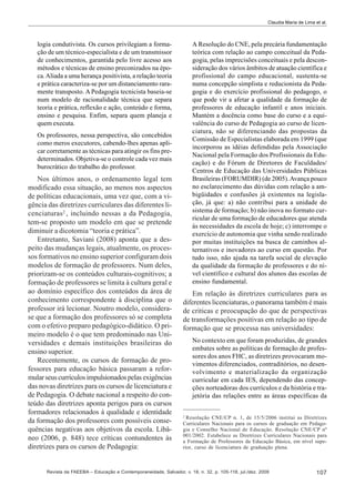 Claudia Maria de Lima et al.

logia condutivista. Os cursos privilegiam a formação de um técnico-especialista e de um transmissor
de conhecimentos, garantida pelo livre acesso aos
métodos e técnicas de ensino preconizados na época. Aliada a uma herança positivista, a relação teoria
e prática caracteriza-se por um distanciamento raramente transposto. A Pedagogia tecnicista baseia-se
num modelo de racionalidade técnica que separa
teoria e prática, reflexão e ação, conteúdo e forma,
ensino e pesquisa. Enfim, separa quem planeja e
quem executa.

A Resolução do CNE, pela precária fundamentação
teórica com relação ao campo conceitual da Pedagogia, pelas imprecisões conceituais e pela desconsideração dos vários âmbitos de atuação científica e
profissional do campo educacional, sustenta-se
numa concepção simplista e reducionista da Pedagogia e do exercício profissional do pedagogo, o
que pode vir a afetar a qualidade da formação de
professores de educação infantil e anos iniciais.
Mantém a docência como base do curso e a equivalência do curso de Pedagogia ao curso de licenciatura, não se diferenciando das propostas da
Comissão de Especialistas elaborada em 1999 (que
incorporou as idéias defendidas pela Associação
Nacional pela Formação dos Profissionais da Educação) e do Fórum de Diretores de Faculdades/
Centros de Educação das Universidades Públicas
Brasileiras (FORUMDIR) (de 2005). Avança pouco
no esclarecimento das dúvidas com relação a ambigüidades e confusões já existentes na legislação, já que: a) não contribui para a unidade do
sistema de formação; b) não inova no formato curricular de uma formação de educadores que atenda
às necessidades da escola de hoje; c) interrompe o
exercício de autonomia que vinha sendo realizado
por muitas instituições na busca de caminhos alternativos e inovadores ao curso em questão. Por
tudo isso, não ajuda na tarefa social de elevação
da qualidade da formação de professores e do nível científico e cultural dos alunos das escolas de
ensino fundamental.

Os professores, nessa perspectiva, são concebidos
como meros executores, cabendo-lhes apenas aplicar corretamente as técnicas para atingir os fins predeterminados. Objetiva-se o controle cada vez mais
burocrático do trabalho do professor.

Nos últimos anos, o ordenamento legal tem
modificado essa situação, ao menos nos aspectos
de políticas educacionais, uma vez que, com a vigência das diretrizes curriculares das diferentes licenciaturas 2 , incluindo nessas a da Pedagogia,
tem-se proposto um modelo em que se pretende
diminuir a dicotomia “teoria e prática”.
Entretanto, Saviani (2008) aponta que a despeito das mudanças legais, atualmente, os processos formativos no ensino superior configuram dois
modelos de formação de professores. Num deles,
priorizam-se os conteúdos culturais-cognitivos; a
formação de professores se limita à cultura geral e
ao domínio específico dos conteúdos da área de
conhecimento correspondente à disciplina que o
professor irá lecionar. Noutro modelo, considerase que a formação dos professores só se completa
com o efetivo preparo pedagógico-didático. O primeiro modelo é o que tem predominado nas Universidades e demais instituições brasileiras do
ensino superior.
Recentemente, os cursos de formação de professores para educação básica passaram a reformular seus currículos impulsionados pelas exigências
das novas diretrizes para os cursos de licenciatura e
de Pedagogia. O debate nacional a respeito do conteúdo das diretrizes aponta perigos para os cursos
formadores relacionados à qualidade e identidade
da formação dos professores com possíveis consequências negativas aos objetivos da escola. Libâneo (2006, p. 848) tece críticas contundentes às
diretrizes para os cursos de Pedagogia:

Em relação às diretrizes curriculares para as
diferentes licenciaturas, o panorama também é mais
de criticas e preocupação do que de perspectivas
de transformações positivas em relação ao tipo de
formação que se processa nas universidades:
No contexto em que foram produzidas, de grandes
embates sobre as políticas de formação de professores dos anos FHC, as diretrizes provocaram movimentos diferenciados, contraditórios, no desenvolvimento e materialização da organização
curricular em cada IES, dependendo das concepções norteadoras dos currículos e da história e trajetória das relações entre as áreas específicas da
2

Resolução CNE/CP n. 1, de 15/5/2006 institui as Diretrizes
Curriculares Nacionais para os cursos de graduação em Pedagogia e Conselho Nacional de Educação. Resolução CNE/CP nº
001/2002. Estabelece as Diretrizes Curriculares Nacionais para
a Formação de Professores da Educação Básica, em nível superior, curso de licenciatura de graduação plena.

Revista da FAEEBA – Educação e Contemporaneidade, Salvador, v. 18, n. 32, p. 105-118, jul./dez. 2009

107

 