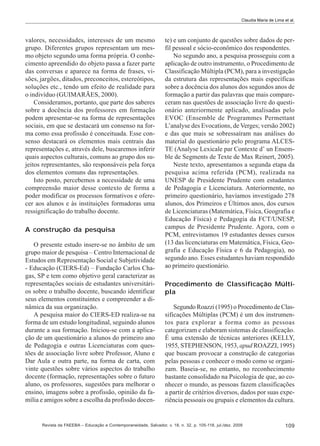 Claudia Maria de Lima et al.

valores, necessidades, interesses de um mesmo
grupo. Diferentes grupos representam um mesmo objeto segundo uma forma própria. O conhecimento apreendido do objeto passa a fazer parte
das conversas e aparece na forma de frases, visões, jargões, ditados, preconceitos, estereótipos,
soluções etc., tendo um efeito de realidade para
o indivíduo (GUIMARÃES, 2000).
Consideramos, portanto, que parte dos saberes
sobre a docência dos professores em formação
podem apresentar-se na forma de representações
sociais, em que se destacará um consenso na forma como essa profissão é conceituada. Esse consenso destacará os elementos mais centrais das
representações e, através dele, buscaremos inferir
quais aspectos culturais, comuns ao grupo dos sujeitos representantes, são responsáveis pela força
dos elementos comuns das representações.
Isto posto, percebemos a necessidade de uma
compreensão maior desse contexto de forma a
poder modificar os processos formativos e oferecer aos alunos e às instituições formadoras uma
ressignificação do trabalho docente.
A construção da pesquisa
O presente estudo insere-se no âmbito de um
grupo maior de pesquisa – Centro Internacional de
Estudos em Representação Social e Subjetividade
- Educação (CIERS-Ed) – Fundação Carlos Chagas, SP e tem como objetivo geral caracterizar as
representações sociais de estudantes universitários sobre o trabalho docente, buscando identificar
seus elementos constituintes e compreender a dinâmica da sua organização.
A pesquisa maior do CIERS-ED realiza-se na
forma de um estudo longitudinal, seguindo alunos
durante a sua formação. Iniciou-se com a aplicação de um questionário a alunos do primeiro ano
de Pedagogia e outras Licenciaturas com questões de associação livre sobre Professor, Aluno e
Dar Aula e outra parte, na forma de carta, com
vinte questões sobre vários aspectos do trabalho
docente (formação, representações sobre o futuro
aluno, os professores, sugestões para melhorar o
ensino, imagens sobre a profissão, opinião da família e amigos sobre a escolha da profissão docen-

te) e um conjunto de questões sobre dados de perfil pessoal e sócio-econômico dos respondentes.
No segundo ano, a pesquisa prosseguiu com a
aplicação de outro instrumento, o Procedimento de
Classificação Múltipla (PCM), para a investigação
da estrutura das representações mais específicas
sobre a docência dos alunos dos segundos anos de
formação a partir das palavras que mais compareceram nas questões de associação livre do questionário anteriormente aplicado, analisadas pelo
EVOC (Ensemble de Programmes Permettant
L’analyse des Evocations, de Verges; versão 2002)
e das que mais se sobressaíram nas análises do
material do questionário pelo programa ALCESTE (Analyse Lexicale par Contexte d’ un Ensemble de Segments de Texte de Max Reinert, 2005).
Neste texto, apresentamos a segunda etapa da
pesquisa acima referida (PCM), realizada na
UNESP de Presidente Prudente com estudantes
de Pedagogia e Licenciatura. Anteriormente, no
primeiro questionário, havíamos investigado 278
alunos, dos Primeiros e Últimos anos, dos cursos
de Licenciaturas (Matemática, Física, Geografia e
Educação Física) e Pedagogia da FCT/UNESP,
campus de Presidente Prudente. Agora, com o
PCM, entrevistamos 19 estudantes desses cursos
(13 das licenciaturas em Matemática, Física, Geografia e Educação Física e 6 da Pedagogia), no
segundo ano. Esses estudantes haviam respondido
ao primeiro questionário.
Procedimento de Classificação Múltipla
Segundo Roazzi (1995) o Procedimento de Classificações Múltiplas (PCM) é um dos instrumentos para explorar a forma como as pessoas
categorizam e elaboram sistemas de classificação.
É uma extensão de técnicas anteriores (KELLY,
1955, STEPHENSON, 1953, apud ROAZZI, 1995)
que buscam provocar a construção de categorias
pelas pessoas e conhecer o modo como se organizam. Baseia-se, no entanto, no reconhecimento
bastante consolidado na Psicologia de que, ao conhecer o mundo, as pessoas fazem classificações
a partir de critérios diversos, dados por suas experiência pessoais ou grupais e elementos da cultura.

Revista da FAEEBA – Educação e Contemporaneidade, Salvador, v. 18, n. 32, p. 105-118, jul./dez. 2009

109

 
