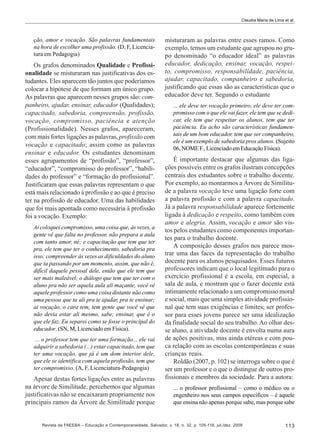 Claudia Maria de Lima et al.

ção, amor e vocação. São palavras fundamentais
na hora de escolher uma profissão. (D, F, Licenciatura em Pedagogia)

Os grafos denominados Qualidade e Profissionalidade se misturaram nas justificativas dos estudantes. Eles aparecem tão juntos que poderíamos
colocar a hipótese de que formam um único grupo.
As palavras que aparecem nesses grupos são: companheiro, ajudar, ensinar, educador (Qualidades);
capacitado, sabedoria, compreensão, profissão,
vocação, compromisso, paciência e atenção
(Profissionalidade). Nesses grafos, apareceram,
com mais fortes ligações as palavras, profissão com
vocação e capacitado; assim como as palavras
ensinar e educador. Os estudantes denominam
esses agrupamentos de “profissão”, “professor”,
“educador”, “compromisso do professor”, “habilidades do professor” e “formação do profissional”.
Justificaram que essas palavras representam o que
está mais relacionado à profissão e ao que é preciso
ter na profissão de educador. Uma das habilidades
que foi mais apontada como necessária à profissão
foi a vocação. Exemplo:
Ai coloquei compromisso, uma coisa que, às vezes, a
gente vê que falta no professor, não prepara a aula
com tanto amor, né; e capacitação que tem que ter
pra, ele tem que ter o conhecimento, sabedoria pra
isso; compreender às vezes as dificuldades do aluno
que ta passando por um momento, assim, que não é,
difícil daquele pessoal dele, então que ele tem que
ser mais maleável; o diálogo que tem que ter com o
aluno pra não ser aquela aula ali maçante, você vê
aquele professor como uma coisa distante não como
uma pessoa que ta ali pra te ajudar, pra te ensinar;
ai vocação, o cara tem, tem gente que você vê que
não devia estar ali mesmo, sabe; ensinar, que é o
que ele faz. Eu separei como se fosse o principal do
educador. (SN, M, Licenciado em Física).
... o professor tem que ter uma formação... ele vai
adquirir a sabedoria (...) estar capacitado, tem que
ter uma vocação, que já é um dom interior dele,
que ele se identifica com aquela profissão, tem que
ter compromisso. (A, F, Licenciatura-Pedagogia)

Apesar destas fortes ligações entre as palavras
na árvore de Similitude, percebemos que algumas
justificativas não se encaixaram propriamente nos
principais ramos da Árvore de Similitude porque

misturaram as palavras entre esses ramos. Como
exemplo, temos um estudante que agrupou no grupo denominado “o educador ideal” as palavras
educador, dedicação, ensinar, vocação, respeito, compromisso, responsabilidade, paciência,
ajudar, capacitado, companheiro e sabedoria,
justificando que essas são as características que o
educador deve ter. Segundo o estudante
... ele deve ter vocação primeiro, ele deve ter compromisso com o que ele vai fazer, ele tem que se dedicar, ele tem que respeitar os alunos, tem que ter
paciência. Eu acho são características fundamentais de um bom educador, tem que ser companheiro,
ele é um exemplo de sabedoria pros alunos. (Sujeito
06, NOME F., Licenciado em Educação Física).

É importante destacar que algumas das ligações possíveis entre os grafos ilustram concepções
centrais dos estudantes sobre o trabalho docente.
Por exemplo, ao montarmos a Árvore de Similitude a palavra vocação teve uma ligação forte com
a palavra profissão e com a palavra capacitado.
Já a palavra responsabilidade aparece fortemente
ligada à dedicação e respeito, como também com
amor e alegria. Assim, vocação e amor são vistos pelos estudantes como componentes importantes para o trabalho docente.
A composição desses grafos nos parece mostrar uma das faces da representação do trabalho
docente para os alunos pesquisados. Esses futuros
professores indicam que o local legitimado para o
exercício profissional é a escola, em especial, a
sala de aula, e mostram que o fazer docente está
intimamente relacionado a um compromisso moral
e social, mais que uma simples atividade profissional que tem suas exigências e limites; ser professor para esses jovens parece ser uma idealização
da finalidade social do seu trabalho. Ao olhar desse aluno, a atividade docente é envolta numa aura
de ações positivas, mas ainda etéreas e com pouca relação com as escolas contemporâneas e suas
crianças reais.
Roldão (2007, p. 102) se interroga sobre o que é
ser um professor e o que o distingue de outros profissionais e membros da sociedade. Para a autora:
... o professor profissional – como o médico ou o
engenheiro nos seus campos específicos – é aquele
que ensina não apenas porque sabe, mas porque sabe

Revista da FAEEBA – Educação e Contemporaneidade, Salvador, v. 18, n. 32, p. 105-118, jul./dez. 2009

113

 