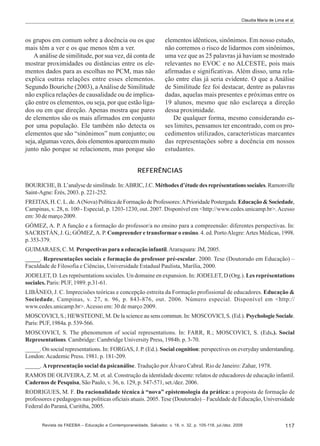 Claudia Maria de Lima et al.

os grupos em comum sobre a docência ou os que
mais têm a ver e os que menos têm a ver.
A análise de similitude, por sua vez, dá conta de
mostrar proximidades ou distâncias entre os elementos dados para as escolhas no PCM, mas não
explica outras relações entre esses elementos.
Segundo Bouriche (2003), a Análise de Similitude
não explica relações de causalidade ou de implicação entre os elementos, ou seja, por que estão ligados ou em que direção. Apenas mostra que pares
de elementos são os mais afirmados em conjunto
por uma população. Ele também não detecta os
elementos que são “sinônimos” num conjunto; ou
seja, algumas vezes, dois elementos aparecem muito
junto não porque se relacionem, mas porque são

elementos idênticos, sinônimos. Em nosso estudo,
não corremos o risco de lidarmos com sinônimos,
uma vez que as 25 palavras já haviam se mostrado
relevantes no EVOC e no ALCESTE, pois mais
afirmadas e significativas. Além disso, uma relação entre elas já seria evidente. O que a Análise
de Similitude fez foi destacar, dentre as palavras
dadas, aquelas mais presentes e próximas entre os
19 alunos, mesmo que não esclareça a direção
dessa proximidade.
De qualquer forma, mesmo considerando esses limites, pensamos ter encontrado, com os procedimentos utilizados, características marcantes
das representações sobre a docência em nossos
estudantes.

REFERÊNCIAS
BOURICHE, B. L’analyse de similitude. In: ABRIC, J.C. Méthodes d’étude des représentations sociales. Ramonville
Saint-Agne: Érès, 2003. p. 221-252.
FREITAS, H. C. L. de. A (Nova) Política de Formação de Professores: A Prioridade Postergada. Educação & Sociedade,
Campinas, v. 28, n. 100 - Especial, p. 1203-1230, out. 2007. Disponível em <http://www.cedes.unicamp.br>. Acesso
em: 30 de março 2009.
GÓMEZ, A. P. A função e a formação do professor/a no ensino para a compreensão: diferentes perspectivas. In:
SACRISTÁN, J. G.; GÓMEZ, A. P. Compreender e transformar o ensino. 4. ed. Porto Alegre: Artes Médicas, 1998.
p. 353-379.
GUIMARAES, C. M. Perspectivas para a educação infantil. Araraquara: JM, 2005.
_____. Representações sociais e formação do professor pré-escolar. 2000. Tese (Doutorado em Educação) –
Faculdade de Filosofia e Ciências, Universidade Estadual Paulista, Marília, 2000.
JODELET, D. Les représentations sociales. Un domaine en expansion. In: JODELET, D (Org.). Les représentations
sociales. Paris: PUF, 1989. p.31-61.
LIBÂNEO, J. C. Imprecisões teóricas e concepção estreita da Formação profissional de educadores. Educação &
Sociedade, Campinas, v. 27, n. 96, p. 843-876, out. 2006. Número especial. Disponível em <http://
www.cedes.unicamp.br>. Acesso em: 30 de março 2009.
MOSCOVICI, S.; HEWSTEONE, M. De la science au sens commun. In: MOSCOVICI, S. (Ed.). Psychologie Sociale.
Paris: PUF, 1984a. p. 539-566.
MOSCOVICI, S. The phenomenon of social representations. In: FARR, R.; MOSCOVICI, S. (Eds.). Social
Representations. Cambridge: Cambridge University Press, 1984b. p. 3-70.
_____. On social representations. In: FORGAS, J. P. (Ed.). Social cognition: perspectives on everyday understanding.
London: Academic Press. 1981. p. 181-209.
_____. A representação social da psicanálise. Tradução por Álvaro Cabral. Rio de Janeiro: Zahar, 1978.
RAMOS DE OLIVEIRA, Z. M. et. al. Construção da identidade docente: relatos de educadores de educação infantil.
Cadernos de Pesquisa, São Paulo, v. 36, n. 129, p. 547-571, set./dez. 2006.
RODRIGUES, M. F. Da racionalidade técnica à “nova” epistemologia da prática: a proposta de formação de
professores e pedagogos nas políticas oficiais atuais. 2005. Tese (Doutorado) – Faculdade de Educação, Universidade
Federal do Paraná, Curitiba, 2005.
Revista da FAEEBA – Educação e Contemporaneidade, Salvador, v. 18, n. 32, p. 105-118, jul./dez. 2009

117

 