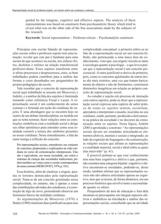 Representação social do professor-sujeito: um estudo sobre seu endereço e adereço

guided by the imagetic, cognitive and affective aspects. The analysis of these
representations was based on constructs from psychoanalytic theory which tried to
reveal what was on the other side of the free associations made by the subjects of
the research.
Keywords: Social representation – Professor-citizen – Psychoanalytic constructs

Principiar esta escrita falando de representações sociais sobre o professor-sujeito tem uma intenção: revelar que este par é fundante para uma
escuta do que acontece na escola, nos enlaces feitos, desfeitos e refeitos na relação transferencial
professor-aluno. Esses sujeitos transferem entre
si afetos prazerosos e desprazerosos, estes, se bem
trabalhados podem contribuir para a análise das
formas e cores desenhados nos pergaminhos do
projeto pedagógico da escola.
Vale ressaltar que o conceito de representação
social aqui trabalhado se assenta em Moscovici e
Jodelet, e a análise da fala dos sujeitos é iluminada
tomando como referência Freud e Lacan. A representação social é um conhecimento do senso
comum e é formada em razão do cotidiano do sujeito. É uma abordagem que se encontra hoje no
centro de um debate interdisciplinar, na medida em
que se tenta nomear, fazer relações entre as construções simbólicas com a realidade social e dirige
seu olhar epistêmico para entender como essa realidade constrói a leitura dos símbolos presentes
no nosso cotidiano. Neste entendimento, a fala do
autor instiga a reflexão do conceito:
Por representações sociais, entendemos um conjunto
de conceitos, proposições e explicações na vida cotidiana no curso de comunicações interpessoais. Elas
são o equivalente, em nossa sociedade, aos mitos e
sistemas de crenças das sociedades tradicionais; podem também ser vistas como a versão contemporânea
do senso comum (MOSCOVICI, 1978, p. 181).

Essa história, além de sinalizar a origem, pontua os terrenos demarcados pela representação
social. Trata-se de um conceito germinado nessa
complexidade, no entanto, não é apenas a soma
das contribuições advindas dos estudiosos, é a construção de algo de novo, pretendendo observar um
fenômeno básico da realidade cotidiana.
As argumentações de Moscovici (1978) e
Ibañez (1988) sinalizam duas justificativas para essa
120

complexidade conceptual: a primeira refere-se ao
fato de a representação social ser um conceito híbrido, não pertencendo a uma única área do conhecimento, visto que, sua origem vincula-se tanto
à sociologia quanto à psicologia – o que leva a pensar que a representação social é um conceito psicossocial. A outra justificativa deriva da primeira,
pois, como os conceitos aglutinados de outras áreas são mais restritos, uma vez que tratam basicamente de objetos e não de fenômenos, constituem
dimensões imagéticas em relação ao próprio conceito de representação social.
Ao estudar o sujeito em processo de interação
com outros sujeitos, pode-se dizer que a representação social expressa uma espécie de saber prático de como os sujeitos sentem, assimilam,
aprendem e interpretam o mundo, inseridos no seu
cotidiano, sendo, portanto, produzida coletivamente na prática da sociedade e no decorrer da comunicação entre os sujeitos. Nesta lógica, Jodelet
(2001) aprofunda o construto: “As representações
sociais devem ser estudadas articulando-se elementos afetivos, mentais e sociais e integrando, ao
lado da cognição da linguagem e da comunicação,
as relações sociais que afetam as representações
e a realidade material, social e ideal sobre as quais
elas intervirão” (p. 41).
É possível pontuar-se que esse conhecimento
tem uma base cognitiva e afetiva e que, portanto,
não constitui uma categoria bipolar: cognitivo e afetivo encontram-se enredados, podendo-se, desse
modo, também afirmar que as representações sociais não são saberes articulados apenas ao cognitivo, mas que se tecem, de forma dinâmica, em um
processo histórico que envolve tanto a racionalidade quanto os afetos.
Pesquisadores da área de educação e fora dela
mostram-se preocupados em integrar aspectos afetivos e simbólicos na elucidação e análise das representações sociais, concebendo que na atividade

Revista da FAEEBA – Educação e Contemporaneidade, Salvador, v. 18, n. 32, p. 119-127, jul./dez. 2009

 