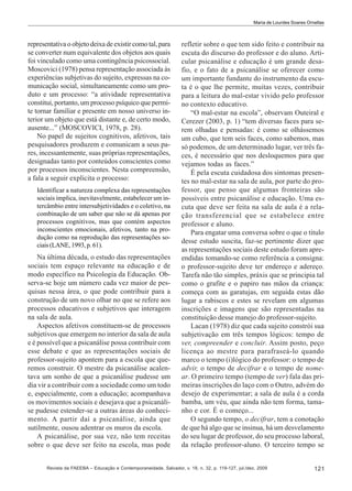 Maria de Lourdes Soares Ornellas

representativa o objeto deixa de existir como tal, para
se converter num equivalente dos objetos aos quais
foi vinculado como uma contingência psicossocial.
Moscovici (1978) pensa representação associada às
experiências subjetivas do sujeito, expressas na comunicação social, simultaneamente como um produto e um processo: “a atividade representativa
constitui, portanto, um processo psíquico que permite tornar familiar e presente em nosso universo interior um objeto que está distante e, de certo modo,
ausente...” (MOSCOVICI, 1978, p. 28).
No papel de sujeitos cognitivos, afetivos, tais
pesquisadores produzem e comunicam a seus pares, incessantemente, suas próprias representações,
designadas tanto por conteúdos conscientes como
por processos inconscientes. Nesta compreensão,
a fala a seguir explicita o processo:
Identificar a natureza complexa das representações
sociais implica, inevitavelmente, estabelecer um intercâmbio entre intersubjetividades e o coletivo, na
combinação de um saber que não se dá apenas por
processos cognitivos, mas que contém aspectos
inconscientes emocionais, afetivos, tanto na produção como na reprodução das representações sociais (LANE, 1993, p. 61).

Na última década, o estudo das representações
sociais tem espaço relevante na educação e de
modo específico na Psicologia da Educação. Observa-se hoje um número cada vez maior de pesquisas nessa área, o que pode contribuir para a
construção de um novo olhar no que se refere aos
processos educativos e subjetivos que interagem
na sala de aula.
Aspectos afetivos constituem-se de processos
subjetivos que emergem no interior da sala de aula
e é possível que a psicanálise possa contribuir com
esse debate e que as representações sociais de
professor-sujeito apontem para a escola que queremos construir. O mestre da psicanálise acalentava um sonho de que a psicanálise pudesse um
dia vir a contribuir com a sociedade como um todo
e, especialmente, com a educação; acompanhava
os movimentos sociais e desejava que a psicanálise pudesse estender-se a outras áreas do conhecimento. A partir daí a psicanálise, ainda que
sutilmente, ousou adentrar os muros da escola.
A psicanálise, por sua vez, não tem receitas
sobre o que deve ser feito na escola, mas pode

refletir sobre o que tem sido feito e contribuir na
escuta do discurso do professor e do aluno. Articular psicanálise e educação é um grande desafio, e o fato de a psicanálise se oferecer como
um importante fundante do instrumento da escuta é o que lhe permite, muitas vezes, contribuir
para a leitura do mal-estar vivido pelo professor
no contexto educativo.
“O mal-estar na escola”, observam Outeiral e
Cerezer (2003, p. 1) “tem diversas faces para serem olhadas e pensadas: é como se olhássemos
um cubo, que tem seis faces, como sabemos, mas
só podemos, de um determinado lugar, ver três faces, é necessário que nos desloquemos para que
vejamos todas as faces.”
É pela escuta cuidadosa dos sintomas presentes no mal-estar na sala de aula, por parte do professor, que penso que algumas fronteiras são
possíveis entre psicanálise e educação. Uma escuta que deve ser feita na sala de aula é a relação transferencial que se estabelece entre
professor e aluno.
Para engatar uma conversa sobre o que o titulo
desse estudo suscita, faz-se pertinente dizer que
as representações sociais deste estudo foram apreendidas tomando-se como referência a consigna:
o professor-sujeito deve ter endereço e adereço.
Tarefa não tão simples, práxis que se principia tal
como o grafite e o papiro nas mãos da criança:
começa com as garatujas, em seguida estas dão
lugar a rabiscos e estes se revelam em algumas
inscrições e imagens que são representadas na
constituição desse manejo do professor-sujeito.
Lacan (1978) diz que cada sujeito constrói sua
subjetivação em três tempos lógicos: tempo de
ver, compreender e concluir. Assim posto, peço
licença ao mestre para parafraseá-lo quando
marco o tempo (i)lógico do professor: o tempo de
advir, o tempo de decifrar e o tempo de nomear. O primeiro tempo (tempo de ver) fala das primeiras inscrições do laço com o Outro, advém do
desejo de experimentar; a sala de aula é a corda
bamba, um véu, que ainda não tem forma, tamanho e cor. É o começo...
O segundo tempo, o decifrar, tem a conotação
de que há algo que se insinua, há um desvelamento
do seu lugar de professor, do seu processo laboral,
da relação professor-aluno. O terceiro tempo se

Revista da FAEEBA – Educação e Contemporaneidade, Salvador, v. 18, n. 32, p. 119-127, jul./dez. 2009

121

 