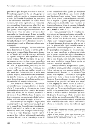 Representação social do professor-sujeito: um estudo sobre seu endereço e adereço

presentifica pela relação pulsional de nomear.
Nesse tempo, o professor faz um salto, porque se
autoriza professor, registra na lousa sua nomeação
e escuta ser chamado de professor por seus pares
e por um número expressivo de alunos. Nesse
momento, tem como representações o seu endereço nomeado de Sujeito suposto saber (Sss)1 engendrado na sala de aula e seu adereço é visto
pelo agalma2 , brilho que possivelmente tem no instante em que optou em tornar-se professor. Esse
agalma faz movimento na sala de aula na medida
em que professor e aluno enlaçam-se, e tornam-se
sujeitos do processo de aprender. Nesse instante,
faz-se fundante discorrer sobre alguns filósofos e
psicanalistas, os quais se debruçaram sobre o construto sujeito.
Inspirado em Montaigne, Descartes constrói as
bases da metafísica do sujeito no século XVIII e
este advento epistemológico deixa marcas fundantes na filosofia ocidental. Nesse tempo, a filosofia
do sujeito é inaugurada pela significante razão e
vai até o século XIX. No momento em que Descartes anuncia o seu cogito ergo sum (penso logo
existo), cunha essa inscrição na filosofia do sujeito. Lacan (1978) subverte no penso onde não sou
e existo onde não sou pensado, ou seja, eu não
penso, eu não sou, fazendo incidir a negativa, o
não, sobre o eu, dessusbstanciado, e, assim, desconstrói o sujeito, demonstrando, em ultima análise, que ele, o sujeito, não é nem será, retirando
dessa forma, do campo psicanalítico, a visão ontológica que incluía o sujeito substanciado.
Lacan escreveu o Seminário 8 - A transferência e nos fez entrar no enigma do amor de transferência. O objeto a não se coloca como um objeto
cujo atributo pode satisfazer o desejo por sua presença ou o frustrar por sua ausência, sua função é
ser causa de desejo. O brilho fugaz do agalma não
é representado na sua completude, não é a luminosidade totalizante a que Heidegger se referiu.
Este conceito, que tem origem na religião, vem
do grego agallein, que significa adereço, aquilo que
serve para enfeitar. É um objeto precioso de poder
benéfico ou maléfico, traduzido por ornamento,
brilho que, para Lacan, é o objeto causa de desejo,
o objeto a. O objeto de desejo é parcial e é perdido, como bem pode ser visto quando Alcibíades
compara Sócrates com a estatueta grotesca de
122

Sileno e se encanta com o agalma que parece ver
em Sócrates. Referindo-se a esse tempo, citado
por Kaufmann, Lacan pontua: “Nessa época, objetos desse gênero eram também receptáculos,
caixas de jóias; o agalma é portanto não apenas
objeto precioso, mas também objeto escondido no
interior, enfim, como objeto de oferenda, ele é aquilo
com que se pode captar, seduzir a atenção divina”
(KAUFMANN, 1996, p. 16).
Esse objeto, que se aproxima de sedução e enamoramento, abriga em seu interior, escondido, o
objeto de desejo, o agalma. Não é a beleza dele,
nem a ascese, que Alcibíades deseja, mas esse
objeto único, esse agalma que ele viu em Sócrates
e do qual Sócrates o desvia, porque sabe que não o
tem. Se, por um lado, é pela transferência que o
psicanalista é investido da posição de Grande Outro e se implica como aquele que possui um agalma; por outro, o professor se vê como um objeto
parcial, por ser o objeto do desejo do aluno. O agalma do professor é visto pelo seu aluno como clarão na sala de aula, num momento evanescente
que marca no objeto o enigma do real inscrito no
seu saber ainda que não sabido.
O referido seminário indaga sobre o agalma,
esse objeto galante, escondido no interior desse
Sileno grotesco que o personagem atópico de Sócrates representa. Por essa via, encontro um fragmento do diálogo em O banquete, de Platão, para
pensar sobre o que se passa na sala de aula, sabendo-se de antemão que o tema do qual trata O
banquete é: de que serve ser sábio sem amor?
Lacan emprega os termos erastès e erômanos,
inspirado na relação professor-aluno, que se estabelecia em Atenas, ressignificando-os para se
referir à relação analisante x analista e pergunta:
O que se passa no amor ao nível desse par erastès (sujeito do desejo, da falta) e erômanos (no
par é o único que tem alguma coisa)? Nesse sentido, tomo de empréstimo esses dois termos e aqui
tento metamorfoseá-los na relação transferencial que se passa entre o aluno e o professor, lugar
1

Lacan utiliza esta nomeação para dizer que o sujeito (paciente)
atribui um saber ao analista. Um saber a respeito do seu gozo
(LACAN, 1993, p. 87).
2
Objeto de desejo brilhante, galante, termo que vem do “Gal”,
brilho, no antigo francês. J. Lacan utiliza esta expressão no
Seminário 8 – “A transferência” (1993, p. 139)

Revista da FAEEBA – Educação e Contemporaneidade, Salvador, v. 18, n. 32, p. 119-127, jul./dez. 2009

 