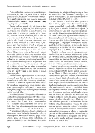 Representação social do professor-sujeito: um estudo sobre seu endereço e adereço

Após análise das respostas, chegou-se à seguinte enunciação: com relação às palavras escritas
pelos sujeitos, nove deles concentraram-se na palavra professor-sujeito e as palavras circuladas
versaram sobre: falante, comprometido, afetivo, preparado, animado.
Com relação ao porquê, oito sujeitos se referiram: a) quando o professor fala, passa afeto e
se prepara para enfrentar a sala de aula e esta
ganha vida. b) o professor precisa ser preparado, estudar e trazer seu saber para a sala de
aula com vontade de brilhar. c) o professorsujeito não é rude, é afetivo e isso contribui
para o aluno aprender. d) Admiro muito o professor que é carismático, prende a atenção do
aluno na sala de aula, sabe ensinar. e) o professor precisa brilhar para o aluno se encandear. Observo que estas palavras circuladas
revelam o endereço e adereço do professor sujeito. Escrevem seus porquês e ressaltam a sala de
aula como um lócus de ensino, o qual tem endereço e adereço. Ao se reportarem ao professor afetivo, carismático e que brilha, revelam o adereço
do professor sujeito. Adereço refere-se ao agalma
(palavra grega) do professor, ou seja, o brilho que
deve ter, o que favorece, no caso da sala de aula, o
aluno aprender.
Freud chamou a psicanálise de pós-educação,
afirmando que ela é que vem depois, mesmo que
essa educação tenha feito o que fez e seus efeitos.
Na escola, o professor-sujeito deve deixar desvelar na relação transferencial novas práticas teóricas e epistemológicas e não perder o endereço no
espaço em que pode cair na tentação de confundir
sujeito com indivíduo.
As elaborações de Freud sobre o sujeito não se
confundem com a inteligência do individuo, o sujeito não é sua inteligência, não está no mesmo eixo,
é excêntrico. Esta é, para Lacan, a metáfora tópica – o sujeito está descentrado com relação ao
indivíduo. Este sujeito é um outro, quer dizer seria
uma outra cena (MAGALHÃES, 2004, p. 68).
A citação convida-nos a traçar a diferença e
demonstrar que o individuo e o sujeito estão em
bases opostas. O vocábulo vem do grego individuum e pode ser pensado como indivisível. Do
ponto de vista lógico, individuo é um ser representa-

124

do por aquele que admite predicados, ou seja, é um
ser humano indiviso. É uma espécie qualquer, orgânica ou inorgânica, que constitui uma unidade
distinta (FERREIRA, 1999, p. 1120).
Para a filosofia, o indivíduo é o Um, que se refere ao único, supõe a união de duas bandas formando uma unidade completa (LALANDE, 1996,
p. 56). Quem se autoriza chamar-se de sujeito? O
vocábulo “sujeito”, do latim subjectum, seu principal conceito foi cunhado por Aristóteles. Mais tarde, Freud afirma que o sujeito se funda no desejo e
Lacan complementa afirmando que esse sujeito do
desejo é um efeito da imersão do filho do homem
na linguagem. A linguagem é condição do inconsciente (...). O inconsciente é a implicação lógica
da linguagem: com efeito, não há inconsciente sem
linguagem (LACAN, 1970, p. 180).
O sujeito revela-se num outro campo, no campo simbólico, não se constitui enquanto uma unidade, é dividido fendido, é falante, faltante, desejante,
incompleto e traz nas suas Formações do Inconsciente o sonho, ato falho, chiste, fantasia, sintoma,
os quais estão assujeitados ao inconsciente.
Mesmo os sujeitos encontrando o endereço e
adereço do professor-sujeito, este está dividido;
segundo Lacan (1978), é dizer que só há sujeito
em ser falante (o fala-ser, le parletre). É a ordem
do significante que causa o sujeito, estruturando-o
num movimento de divisão que faz advir o inconsciente. O conceito de sujeito em psicanálise implica no próprio desconhecimento deste em relação
àquilo que o determina, ou seja, o inconsciente. Essa
relação de desconhecimento é constituinte do sujeito e permite articular várias polissemias possíveis de se pensar a cultura, a civilização, seja na
arte, na ciência, na educação, na política ou nas
relações professor-aluno. A noção do inconsciente
ainda é estranha à educação, pois é difícil conviver
com a idéia de que possa existir um saber do qual
nada se sabe, mas sustenta a verdade do desejo
tanto de aprender quanto de ensinar. As bases filosóficas da contemporaneidade estão assentadas em
indagações pontuais que envolvem as representações sociais do professor-sujeito e seu endereço e
adereço se desenham na indagação: se o professor é sujeito, qual o endereço e adereço da sua
verdade em sala de aula?

Revista da FAEEBA – Educação e Contemporaneidade, Salvador, v. 18, n. 32, p. 119-127, jul./dez. 2009

 