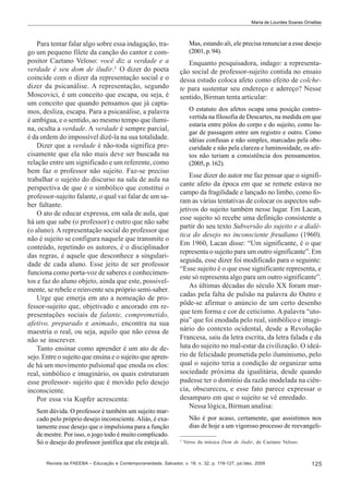 Maria de Lourdes Soares Ornellas

Para tentar falar algo sobre essa indagação, trago um pequeno filete da canção do cantor e compositor Caetano Veloso: você diz a verdade e a
verdade é seu dom de iludir.3 O dizer do poeta
coincide com o dizer da representação social e o
dizer da psicanálise. A representação, segundo
Moscovici, é um conceito que escapa, ou seja, é
um conceito que quando pensamos que já captamos, desliza, escapa. Para a psicanálise, a palavra
é ambígua, e o sentido, ao mesmo tempo que ilumina, oculta a verdade. A verdade é sempre parcial,
é da ordem do impossível dizê-la na sua totalidade.
Dizer que a verdade é não-toda significa precisamente que ela não mais deve ser buscada na
relação entre um significado e um referente, como
bem faz o professor não sujeito. Faz-se preciso
trabalhar o sujeito do discurso na sala de aula na
perspectiva de que é o simbólico que constitui o
professor-sujeito falante, o qual vai falar de um saber faltante.
O ato de educar expressa, em sala de aula, que
há um que sabe (o professor) e outro que não sabe
(o aluno). A representação social do professor que
não é sujeito se configura naquele que transmite o
conteúdo, repetindo os autores, é o disciplinador
das regras, é aquele que desconhece a singularidade de cada aluno. Esse jeito de ser professor
funciona como porta-voz de saberes e conhecimentos e faz do aluno objeto, ainda que este, possivelmente, se rebele e reinvente seu próprio semi-saber.
Urge que emerja em ato a nomeação de professor-sujeito que, objetivado e ancorado em representações sociais de falante, comprometido,
afetivo, preparado e animado, encontra na sua
maestria o real, ou seja, aquilo que não cessa de
não se inscrever.
Tanto ensinar como aprender é um ato de desejo. Entre o sujeito que ensina e o sujeito que aprende há um movimento pulsional que enoda os elos:
real, simbólico e imaginário, os quais estruturam
esse professor- sujeito que é movido pelo desejo
inconsciente.
Por essa via Kupfer acrescenta:
Sem dúvida. O professor é também um sujeito marcado pelo próprio desejo inconsciente. Aliás, é exatamente esse desejo que o impulsiona para a função
de mestre. Por isso, o jogo todo é muito complicado.
Só o desejo do professor justifica que ele esteja ali.

Mas, estando ali, ele precisa renunciar a esse desejo
(2001, p. 94).

Enquanto pesquisadora, indago: a representação social de professor-sujeito contida no ensaio
dessa estudo coloca afeto como efeito de colchete para sustentar seu endereço e adereço? Nesse
sentido, Birman tenta articular:
O estatuto dos afetos ocupa uma posição controvertida na filosofia de Descartes, na medida em que
estaria entre pólos do corpo e do sujeito, como lugar de passagem entre um registro e outro. Como
idéias confusas e não simples, marcadas pela obscuridade e não pela clareza e luminosidade, os afetos não teriam a consistência dos pensamentos.
(2005, p. 162).

Esse dizer do autor me faz pensar que o significante afeto da época em que se remete estava no
campo da fragilidade e lançado no limbo, como foram as várias tentativas de colocar os aspectos subjetivos do sujeito também nesse lugar. Em Lacan,
esse sujeito só recebe uma definição consistente a
partir do seu texto Subversão do sujeito e a dialética do desejo no inconsciente freudiano (1960).
Em 1960, Lacan disse: “Um significante, é o que
representa o sujeito para um outro significante”. Em
seguida, esse dizer foi modificado para o seguinte:
“Esse sujeito é o que esse significante representa, e
este só representa algo para um outro significante”.
As últimas décadas do século XX foram marcadas pela falta de pulsão na palavra do Outro e
pôde-se afirmar o anúncio de um certo desenho
que tem forma e cor de ceticismo. A palavra “utopia” que foi enodada pelo real, simbólico e imaginário do contexto ocidental, desde a Revolução
Francesa, saiu da letra escrita, da letra falada e da
luta do sujeito no mal-estar da civilização. O ideário de felicidade prometida pelo iluminismo, pelo
qual o sujeito teria a condição de organizar uma
sociedade próxima da igualitária, desde quando
pudesse ter o domínio da razão modelada na ciência, obscureceu, e esse fato parece expressar o
desamparo em que o sujeito se vê enredado.
Nessa lógica, Birman analisa:
Não é por acaso, certamente, que assistimos nos
dias de hoje a um vigoroso processo de reevangeli3

Verso da música Dom de iludir, de Caetano Veloso.

Revista da FAEEBA – Educação e Contemporaneidade, Salvador, v. 18, n. 32, p. 119-127, jul./dez. 2009

125

 