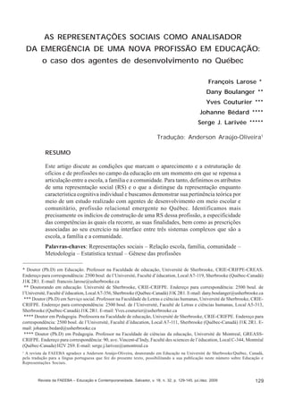 François Larose; Dany Boulanger; Yves Couturier; Johanne Bédard; Serge J. Larivée

AS REPRESENTAÇÕES SOCIAIS COMO ANALISADOR
DA EMERGÊNCIA DE UMA NOVA PROFISSÃO EM EDUCAÇÃO:
o caso dos agentes de desenvolvimento no Québec
François Larose *
Dany Boulanger **
Yves Couturier ***
Johanne Bédard ****
Serge J. Larivée *****
Tradução: Anderson Araújo-Oliveira1
RESUMO
Este artigo discute as condições que marcam o aparecimento e a estruturação de
ofícios e de profissões no campo da educação em um momento em que se repensa a
articulação entre a escola, a família e a comunidade. Para tanto, definimos os atributos
de uma representação social (RS) e o que a distingue da representação enquanto
característica cognitiva individual e buscamos demonstrar sua pertinência teórica por
meio de um estudo realizado com agentes de desenvolvimento em meio escolar e
comunitário, profissão relacional emergente no Québec. Identificamos mais
precisamente os indícios de construção de uma RS dessa profissão, a especificidade
das competências às quais ela recorre, as suas finalidades, bem como as prescrições
associadas ao seu exercício na interface entre três sistemas complexos que são a
escola, a família e a comunidade.
Palavras-chaves: Representações sociais – Relação escola, família, comunidade –
Metodologia – Estatística textual – Gênese das profissões
* Doutor (Ph.D) em Educação. Professor na Faculdade de educação, Université de Sherbrooke, CRIE-CRIFPE-CREAS.
Endereço para correspondência: 2500 boul. de l’Université, Faculté d’éducation, Local A7-119, Sherbrooke (Québec-Canadá)
J1K 2R1. E-mail: francois.larose@usherbrooke.ca
** Doutorando em educação. Université de Sherbrooke, CRIE-CRIFPE. Endereço para correspondência: 2500 boul. de
l’Université, Faculté d’éducation, Local A7-356, Sherbrooke (Québec-Canadá) J1K 2R1. E-mail: dany.boulanger@usherbrooke.ca
*** Doutor (Ph.D) em Serviço social. Professor na Faculdade de Letras e ciências humanas, Université de Sherbrooke, CRIECRIFPE. Endereço para correspondência: 2500 boul. de l’Université, Faculté de Letras e ciências humanas, Local A5-313,
Sherbrooke (Québec-Canadá) J1K 2R1. E-mail: Yves.couturier@usherbrooke.ca
**** Doutor em Pedagogia. Professora na Faculdade de educação, Université de Sherbrooke, CRIE-CRIFPE. Endereço para
correspondência: 2500 boul. de l’Université, Faculté d’éducation, Local A7-111, Sherbrooke (Québec-Canadá) J1K 2R1. Email: johanne.bedard@usherbrooke.ca
**** Doutor (Ph.D) em Pedagogia. Professor na Faculdade de ciências da educação, Université de Montreal, GREASSCRIFPE. Endereço para correspondência: 90, ave. Vincent-d’Indy, Faculté des sciences de l’éducation, Local C-344, Montréal
(Québec-Canada) H2V 2S9. E-mail: serge.j.larivee@umontreal.ca
1

A revista da FAEEBA agradece a Anderson Araújo-Oliveira, doutorando em Educação na Université de Sherbrooke/Québec, Canadá,
pela tradução para a língua portuguesa que fez do presente texto, possibilitando a sua publicação neste número sobre Educação e
Representações Sociais.

Revista da FAEEBA – Educação e Contemporaneidade, Salvador, v. 18, n. 32, p. 129-145, jul./dez. 2009

129

 