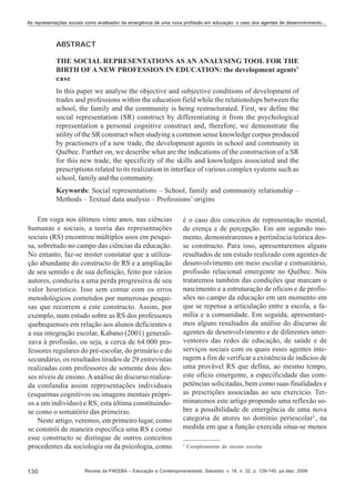As representações sociais como analisador da emergência de uma nova profissão em educação: o caso dos agentes de desenvolvimento...

ABSTRACT
THE SOCIAL REPRESENTATIONS AS AN ANALYSING TOOL FOR THE
BIRTH OF A NEW PROFESSION IN EDUCATION: the development agents’
case
In this paper we analyse the objective and subjective conditions of development of
trades and professions within the education field while the relationships between the
school, the family and the community is being restructurated. First, we define the
social representation (SR) construct by differentiating it from the psychological
representation a personal cognitive construct and, therefore, we demonstrate the
utility of the SR construct when studying a common sense knowledge corpus produced
by practioners of a new trade, the development agents in school and community in
Québec. Further on, we describe what are the indications of the construction of a SR
for this new trade, the specificity of the skills and knowledges associated and the
prescriptions related to its realization in interface of various complex systems such as
school, family and the community.
Keywords: Social representations – School, family and community relationship –
Methods – Textual data analysis – Professions’ origins
Em voga nos últimos vinte anos, nas ciências
humanas e sociais, a teoria das representações
sociais (RS) encontrou múltiplos usos em pesquisa, sobretudo no campo das ciências da educação.
No entanto, faz-se mister constatar que a utilização abundante do constructo de RS e a ampliação
de seu sentido e de sua definição, feito por vários
autores, conduziu a uma perda progressiva de seu
valor heurístico. Isso sem contar com os erros
metodológicos cometidos por numerosas pesquisas que recorrem a este constructo. Assim, por
exemplo, num estudo sobre as RS dos professores
quebequenses em relação aos alunos deficientes e
a sua integração escolar, Kabano (2001) generalizava à profissão, ou seja, a cerca de 64.000 professores regulares do pré-escolar, do primário e do
secundário, os resultados tirados de 29 entrevistas
realizadas com professores de somente dois desses níveis de ensino. A análise do discurso realizada confundia assim representações individuais
(esquemas cognitivos ou imagens mentais próprios a um indivíduo) e RS; esta última constituindose como o somatório das primeiras.
Neste artigo, veremos, em primeiro lugar, como
se constrói de maneira específica uma RS e como
esse constructo se distingue de outros conceitos
procedentes da sociologia ou da psicologia, como

130

é o caso dos conceitos de representação mental,
de crença e de percepção. Em um segundo momento, demonstraremos a pertinência teórica desse constructo. Para isso, apresentaremos alguns
resultados de um estudo realizado com agentes de
desenvolvimento em meio escolar e comunitário,
profissão relacional emergente no Québec. Nós
trataremos também das condições que marcam o
nascimento e a estruturação de ofícios e de profissões no campo da educação em um momento em
que se repensa a articulação entre a escola, a família e a comunidade. Em seguida, apresentaremos alguns resultados da análise do discurso de
agentes de desenvolvimento e de diferentes interventores das redes de educação, de saúde e de
serviços sociais com os quais esses agentes interagem a fim de verificar a existência de indícios de
uma provável RS que defina, ao mesmo tempo,
este ofício emergente, a especificidade das competências solicitadas, bem como suas finalidades e
as prescrições associadas ao seu exercício. Terminaremos este artigo propondo uma reflexão sobre a possibilidade de emergência de uma nova
categoria de atores no domínio periescolar2 , na
medida em que a função exercida situa-se menos
2

Complementar do ensino escolar

Revista da FAEEBA – Educação e Contemporaneidade, Salvador, v. 18, n. 32, p. 129-145, jul./dez. 2009

 