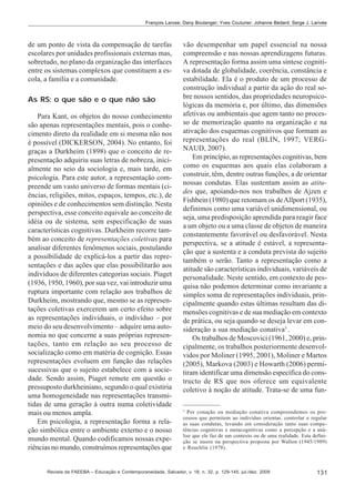 François Larose; Dany Boulanger; Yves Couturier; Johanne Bédard; Serge J. Larivée

de um ponto de vista da compensação de tarefas
escolares por unidades profissionais externas mas,
sobretudo, no plano da organização das interfaces
entre os sistemas complexos que constituem a escola, a família e a comunidade.
As RS: o que são e o que não são
Para Kant, os objetos do nosso conhecimento
são apenas representações mentais, pois o conhecimento direto da realidade em si mesma não nos
é possível (DICKERSON, 2004). No entanto, foi
graças a Durkheim (1898) que o conceito de representação adquiriu suas letras de nobreza, inicialmente no seio da sociologia e, mais tarde, em
psicologia. Para este autor, a representação compreende um vasto universo de formas mentais (ciências, religiões, mitos, espaços, tempos, etc.), de
opiniões e de conhecimentos sem distinção. Nesta
perspectiva, esse conceito equivale ao conceito de
idéia ou de sistema, sem especificação de suas
características cognitivas. Durkheim recorre também ao conceito de representações coletivas para
analisar diferentes fenômenos sociais, postulando
a possibilidade de explicá-los a partir das representações e das ações que elas possibilitarão aos
indivíduos de diferentes categorias sociais. Piaget
(1936, 1950, 1960), por sua vez, vai introduzir uma
ruptura importante com relação aos trabalhos de
Durkheim, mostrando que, mesmo se as representações coletivas exercerem um certo efeito sobre
as representações individuais, o indivíduo – por
meio do seu desenvolvimento – adquire uma autonomia no que concerne a suas próprias representações, tanto em relação ao seu processo de
socialização como em matéria de cognição. Essas
representações evoluem em função das relações
sucessivas que o sujeito estabelece com a sociedade. Sendo assim, Piaget remete em questão o
pressuposto durkheiniano, segundo o qual existiria
uma homogeneidade nas representações transmitidas de uma geração à outra numa coletividade
mais ou menos ampla.
Em psicologia, a representação forma a relação simbólica entre o ambiente externo e o nosso
mundo mental. Quando codificamos nossas experiências no mundo, construímos representações que

vão desempenhar um papel essencial na nossa
compreensão e nas nossas aprendizagens futuras.
A representação forma assim uma síntese cognitiva dotada de globalidade, coerência, constância e
estabilidade. Ela é o produto de um processo de
construção individual a partir da ação do real sobre nossos sentidos, das propriedades neuropsicológicas da memória e, por último, das dimensões
afetivas ou ambientais que agem tanto no processo de memorização quanto na organização e na
ativação dos esquemas cognitivos que formam as
representações do real (BLIN, 1997; VERGNAUD, 2007).
Em princípio, as representações cognitivas, bem
como os esquemas aos quais elas colaboram a
construir, têm, dentre outras funções, a de orientar
nossas condutas. Elas sustentam assim as atitudes que, apoiando-nos nos trabalhos de Ajzen e
Fishbein (1980) que retomam os de Allport (1935),
definimos como uma variável unidimensional, ou
seja, uma predisposição aprendida para reagir face
a um objeto ou a uma classe de objetos de maneira
constantemente favorável ou desfavorável. Nesta
perspectiva, se a atitude é estável, a representação que a sustenta e a conduta prevista do sujeito
também o serão. Tanto a representação como a
atitude são características individuais, variáveis de
personalidade. Neste sentido, em contexto de pesquisa não podemos determinar como invariante a
simples soma de representações individuais, principalmente quando estas últimas resultam das dimensões cognitivas e de sua mediação em contexto
de prática, ou seja quando se deseja levar em consideração a sua mediação conativa3 .
Os trabalhos de Moscovici (1961, 2000) e, principalmente, os trabalhos posteriormente desenvolvidos por Moliner (1995, 2001), Moliner e Martos
(2005), Markova (2003) e Howarth (2006) permitiram identificar uma dimensão específica do constructo de RS que nos oferece um equivalente
coletivo à noção de atitude. Trata-se de uma fun3

Por conação ou mediação conativa compreendemos os processos que permitem ao indivíduo orientar, controlar e regular
as suas condutas, levando em consideração tanto suas competências cognitivas e metacognitivas como a percepção e a análise que ele faz de um contexto ou de uma realidade. Esta definição se insere na perspectiva proposta por Wallon (1945/1989)
e Reuchlin (1978).

Revista da FAEEBA – Educação e Contemporaneidade, Salvador, v. 18, n. 32, p. 129-145, jul./dez. 2009

131

 