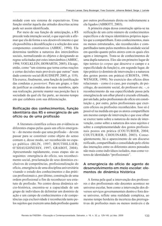 François Larose; Dany Boulanger; Yves Couturier; Johanne Bédard; Serge J. Larivée

midade com seu sistema de expectativas. Uma
função similar àquela das atitudes descritas acima
pode ser assim identificada.
Por meio de sua função de antecipação, a RS
precede toda interação social, o que equivale a afirmar que ela dá forma a seu desenvolvimento e que
ela possibilita a decodificação e a seleção dos seus
componentes constitutivos (ABRIC, 1994). Ela
determina também a natureza dos intercâmbios
sociais, normalizando os objetos e designando as
regras solicitadas por estes intercâmbios (ABRIC,
1994; VOELKLEIN; HOWARTH, 2005). Ela age,
então, como “um sistema que torna certas reações
e certas decisões mais prováveis que outras” num
dado contexto social (RAUDSEPP, 2005, p. 119).
Ela exerce, finalmente, uma função de justificação
das condutas a posteriori. Para um grupo, o fato
de justificar as condutas dos seus membros, após
sua realização, permite manter sua posição face à
sociedade da qual ele faz parte, ao mesmo tempo
em que colabora com sua diferenciação.
Reificação dos conhecimentos, função
identitária das RS e emergência de um
ofício ou de uma profissão
A literatura científica coloca em evidência as
diferentes etapas pelas quais um ofício emergente – do mesmo modo que uma profissão – devem
passar para se constituir como objeto do senso
comum e, desse modo, ser reconhecido no espaço público (BLIN, 1997; BOUTHILLIER;
O’SHAUGHNESSY, 1997; GRABOT, 2004).
Apresentando rapidamente, essas etapas são as
seguintes: emergência do ofício, seu reconhecimento social, proclamação de seus domínios exclusivos de competências, profissionalização do
ofício, emergência de uma disciplina universitária
visando o estudo dos conhecimentos e das práticas profissionais e, por último, construção de uma
ordem profissional a fim de reconhecer seu estatuto de profissão. No centro dessa dinâmica sócio-histórica, encontra-se a capacidade de um
grupo de indivíduos de delimitar um domínio de
ação e um campo de conhecimentos e de competências cuja exclusividade é reconhecida tanto pelos sujeitos que exercem uma dada profissão quanto

por outros profissionais direta ou indiretamente a
ela ligados (ABBOTT, 2003).
A primeira etapa dessa construção apóia-se na
reificação de um certo número de conhecimentos
específicos e de traços identitários próprios àqueles que a compartilham. Estes conhecimentos, mais
ou menos estruturados, são reconhecidos e compartilhados tanto pelos membros da unidade social
em questão quanto pelos atores com os quais eles
agem e interagem. Trata-se de conhecimentos de
uma dupla natureza. Eles são em primeiro lugar de
tipo teórico (o corpus que descreve o campo e a
especificidade da função) e, em segundo lugar, de
tipo prático (o domínio de intervenção e a natureza
dos gestos postos em prática) (CROSTA, 1998;
WENGER, 1998). No exercício dos ofícios ditos
relacionais – como é o caso, por exemplo, do psicólogo, do assistente social, do professor etc. –, o
reconhecimento da sua especificidade passa pela
emergência de um olhar plural e cruzado efetuado,
por um lado, pelos profissionais do ofício em constituição e, por outro, pelos profissionais que exercem ofícios ou profissões reconhecidos. Isso só é
possível na medida em que os atores compartilhem
um mesmo campo de intervenção e que esse olhar
se exerce tanto sobre a natureza do meio de intervenção, como sobre a natureza dos seus sujeitos e
sobre a complementaridade dos gestos profissionais postos em prática (COUTURIER, 2004;
COUTURIER; CHOUINARD, 2003). Conseqüentemente, há o aparecimento de um discurso
reificado, compartilhado e consolidado pelo efeito
das interações entre os diferentes atores pensados
não mais como indivíduos isolados, mas como vetores de identidades “profissionais”.
A emergência do ofício de agente de
desenvolvimento em meio escolar: elementos de dinâmica histórica
A forma pela qual a intervenção dos professores e dos profissionais não docentes acontece no
universo escolar, bem como a intervenção dos diversos serviços governamentais dentro e fora desse universo, reflete uma realidade complexa, ao
mesmo tempo herdeira da incerteza das prerrogativas de profissões mais ou menos instáveis e da

Revista da FAEEBA – Educação e Contemporaneidade, Salvador, v. 18, n. 32, p. 129-145, jul./dez. 2009

133

 