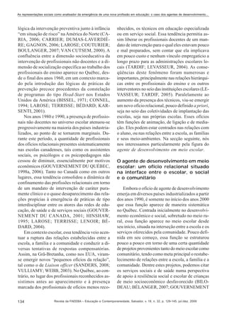 As representações sociais como analisador da emergência de uma nova profissão em educação: o caso dos agentes de desenvolvimento...

lógica da intervenção preventiva junto à infância
“em situação de risco” na América do Norte (CARIA, 2006; CARRIER; DUMAS-LAVERDIÈRE; GAGNON, 2006; LAROSE; COUTURIER;
BOULANGER, 2007; VAN CUTSEM, 2000). A
confluência entre a dimensão socioeducativa da
intervenção de profissionais não docentes e a dimensão de socialização específica ao trabalho dos
profissionais do ensino aparece no Québec, desde o final dos anos 1960, em um contexto marcado pela introdução das lógicas de práticas de
prevenção precoce procedentes da constelação
de programas do tipo Head-Start nos Estados
Unidos da América (BISSEL, 1971; CONNEL,
1994; LAROSE; TERRISSE; BÉDARD; KARSENTI, 2001).
Nos anos 1980 e 1990, a presença de profissionais não docentes no universo escolar atenuou-se
progressivamente na maioria dos países industrializados, ao ponto de se tornarem marginais. Durante este período, a quantidade de profissionais
dos ofícios relacionais presentes sistematicamente
nas escolas canadenses, tais como os assistentes
sociais, os psicólogos e os psicopedagogos não
cessou de diminuir, essencialmente por motivos
econômicos (GOUVERNEMENT DU QUÉBEC,
1998a, 2006). Tanto no Canadá como em outros
lugares, essa tendência consolidou a dinâmica de
confinamento das profissões relacionais em torno
de um mandato de intervenção de caráter puramente clínico e o quase desaparecimento das relações propícias à emergência de práticas de tipo
interdisciplinar entre os atores das redes de educação, de saúde e de serviços sociais (GOUVERNEMENT DU CANADA, 2001; HINSHAW,
1995; LAROSE; TERRISSE; LENOIR; BÉDARD, 2004).
Em contexto escolar, essa tendência veio acentuar a ruptura das relações estabelecidas entre a
escola, a família e a comunidade e conduzir a diversas tentativas de respostas compensatórias.
Assim, na Grã-Bretanha, como nos EUA, viramse emergir novos “pequenos ofícios da relação”,
tal como o de Liaison officer (SANDERS, 2008;
VULLIAMY; WEBB, 2003). No Québec, ao contrário, no lugar dos profissionais reconhecidos assistimos antes ao aparecimento e à presença
marcada dos profissionais de ofícios menos reco134

nhecidos, os técnicos em educação especializada
ou em serviço social. Essa tendência permitia assim liberar os profissionais docentes de um mandato de intervenção para o qual eles estavam pouco
e mal preparados, sem contar que ela implicava
em pouco custo e nenhum vínculo empregatício a
longo prazo para as administrações escolares locais (TARDIF; LEVASSEUR, 2004). As conseqüências deste fenômeno foram numerosas e
importantes, principalmente nas relações hierárquicas entre os profissionais do ensino e os outros
interventores no seio das instituições escolares (LEVASSEUR; TARDIF, 2005). Paralelamente ao
aumento da presença dos técnicos, viu-se emergir
um novo ofício relacional, pouco definido a priori,
seja no seio das coletividades de implantação das
escolas, seja nas próprias escolas. Esses ofícios
têm funções de animação, de ligação e de mediação. Eles podem estar centrados nas relações com
o aluno, ou nas relações entre a escola, as famílias
e seus meio-ambientes. Na secção seguinte, nós
nos interessamos particularmente pela figura do
agente de desenvolvimento em meio escolar.
O agente de desenvolvimento em meio
escolar: um ofício relacional situado
na interface entre o escolar, o social
e o comunitário
Embora o ofício de agente de desenvolvimento
emerja em diversos países industrializados a partir
dos anos 1990, é somente no início dos anos 2000
que essa função aparece de maneira sistemática
no Québec. Centrada inicialmente no desenvolvimento econômico e social, sobretudo no meio rural, essa função aparece no meio escolar desde
seu início, situada na interseção entre a escola e os
serviços oferecidos pela comunidade. Pouco definida em seu começo, essa função se estruturou
pouco a pouco em torno de uma certa quantidade
de projetos provenientes tanto do meio escolar como
comunitário, tendo como meta principal o restabelecimento de relações entre a escola, a família e a
comunidade. Dentre estes projetos, podemos citar
os serviços sociais e de saúde numa perspectiva
de apoio à resiliência social e escolar de crianças
de meio socioeconômico desfavorecido (BILODEAU; BÉLANGER, 2007; GOUVERNEMENT

Revista da FAEEBA – Educação e Contemporaneidade, Salvador, v. 18, n. 32, p. 129-145, jul./dez. 2009

 