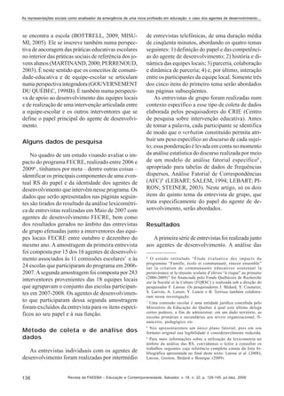 As representações sociais como analisador da emergência de uma nova profissão em educação: o caso dos agentes de desenvolvimento...

se encontra a escola (BOTTRELL, 2009; MISUMI, 2005). Ele se inscreve também numa perspectiva de ancoragem das práticas educativas escolares
no interior das práticas sociais de referência dos jovens alunos (MARTINAND, 2000; PERRENOUD,
2003). É neste sentido que os conceitos de comunidade-educativa e de equipe-escolar se articulam
numa perspectiva integradora (GOUVERNEMENT
DU QUÉBEC, 1998B). É também numa perspectiva de apoio ao desenvolvimento das equipes locais
e de realização de uma intervenção articulada entre
a equipe-escolar e os outros interventores que se
define o papel principal do agente de desenvolvimento.
Alguns dados de pesquisa
No quadro de um estudo visando avaliar o impacto do programa FECRE, realizado entre 2006 e
20096 , tínhamos por meta – dentre outras coisas –
identificar os principais componentes de uma eventual RS do papel e da identidade dos agentes de
desenvolvimento que intervêm nesse programa. Os
dados que serão apresentados nas páginas seguintes são tirados do resultado da análise lexicométrica de entrevistas realizadas em Maio de 2007 com
agentes de desenvolvimento FECRE, bem como
dos resultados gerados no âmbito das entrevistas
de grupo efetuadas junto a interventores das equipes locais FECRE entre outubro e dezembro do
mesmo ano. A amostragem da primeira entrevista
foi composta por 15 dos 16 agentes de desenvolvimento associados às 11 comissões escolares7 e às
24 escolas que participaram do programa em 20062007. A segunda amostragem foi composta por 283
interventores provenientes das 18 equipes locais
que agrupavam o conjunto das escolas participantes em 2007-2008. Os agentes de desenvolvimento que participaram dessa segunda amostragem
foram excluídos da entrevista para os itens específicos ao seu papel e à sua função.
Método de coleta e de análise dos
dados
As entrevistas individuais com os agentes de
desenvolvimento foram realizadas por intermédio

136

de entrevistas telefônicas, de uma duração média
de cinqüenta minutos, abordando os quatro temas
seguintes: 1) definição do papel e das competências do agente de desenvolvimento; 2) história e dinâmica das equipes locais; 3) parceria, colaboração
e dinâmica de parceria; 4) e, por último, interação
entre os participantes da equipe local. Somente três
dos cinco itens do primeiro tema serão abordados
nas páginas subseqüentes.
As entrevistas de grupo foram realizadas num
contexto específico a esse tipo de coleta de dados
elaborada pelos pesquisadores do CRIE (Centro
de pesquisa sobre intervenção educativa). Antes
de tomar a palavra, cada participante se identifica
de modo que o verbatim constituído permita atribuir um peso específico ao discurso de cada sujeito; essa ponderação é levada em conta no momento
da análise estatística do discurso realizada por meio
de um modelo de análise fatorial específico8 ,
apropriado para tabelas de dados de frequências
dispersos, Análise Fatorial de Correspondências
(AFC)9 (LEBART; SALEM, 1994; LEBART; PIRON; STEINER, 2003). Neste artigo, só os dois
itens do quinto tema da entrevista de grupo, que
trata especificamente do papel do agente de desenvolvimento, serão abordados.
Resultados
A primeira série de entrevistas foi realizada junto
aos agentes de desenvolvimento. A análise das
6
O estudo intitulado “Étude évaluative des impacts du
programme “Famille, école et communauté, réussir ensemble”
sur la création de communautés éducatives soutenant la
persévérance et la réussite scolaire d’élèves “à risque” au primaire
(2006-2009)” foi financiada pelo Fonds Québécois de Recherche
sur la Société et la Culture (FQRSC) e realizada sob a direção do
pesquisador F. Larose. Os pesquisadores J. Bédard, Y. Couturier,
S. Larivée, A. Lenoir, Y. Lenoir e B. Terrisse também colaboraram nessa investigação.
7
Uma comissão escolar é uma entidade jurídica concebida pelo
Ministério da Educação do Québec à qual este último delega
certos poderes, a fim de administrar, em um dado território, as
escolas primárias e secundárias aos níveis organizacional, financeiro, pedagógico etc.
8
Nós apresentaremos um único plano fatorial, pois em seu
formato original sua legibilidade é consideravelmente reduzida.
9
Para mais informações sobre a utilização da lexicometria no
âmbito da análise das RS, convidamos o leitor a consultar os
trabalhos seguintes cuja referência completa consta da lista bibliográfica apresentada no final deste texto: Larose et al. (2008);
Larose, Grenon, Bédard e Bourque (2009).

Revista da FAEEBA – Educação e Contemporaneidade, Salvador, v. 18, n. 32, p. 129-145, jul./dez. 2009

 