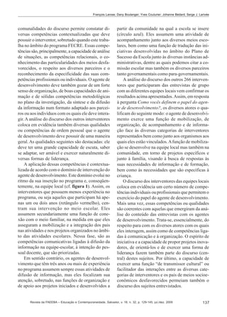 François Larose; Dany Boulanger; Yves Couturier; Johanne Bédard; Serge J. Larivée

comunalidades do discurso permite constatar diversas competências contextualizadas que deve
possuir o interventor, sobretudo quando este trabalha no âmbito do programa FECRE. Essas competências são, principalmente, a capacidade de análise
de situações, as competências relacionais, o conhecimento das particularidades dos meios desfavorecidos, o respeito aos diversos parceiros e o
reconhecimento da especificidade das suas competências profissionais ou individuais. O agente de
desenvolvimento deve também gozar de um forte
senso de organização, de boas capacidades de animação e de sólidas competências metodológicas
no plano da investigação, da síntese e da difusão
da informação num formato adaptado aos parceiros ou aos indivíduos com os quais ele deve interagir. A análise do discurso dos outros interventores
coloca em evidência também diversas qualidades
ou competências de ordem pessoal que o agente
de desenvolvimento deve possuir de uma maneira
geral. As qualidades seguintes são destacadas: ele
deve ter uma grande capacidade de escuta, saber
se adaptar, ser amável e exercer naturalmente diversas formas de liderança.
A aplicação dessas competências é contextualizada de acordo com o domínio de intervenção do
agente de desenvolvimento. Este domínio evolui no
ritmo da sua inserção no programa e, conseqüentemente, na equipe local (cf. figura 1). Assim, os
interventores que possuem menos experiência no
programa, ou seja aqueles que participam há apenas um ou dois anos (retângulo vermelho), centram sua intervenção no meio escolar. Eles
assumem secundariamente uma função de conexão com o meio familiar, na medida em que eles
asseguram a mobilização e a integração dos pais
nas atividades e nos projetos organizados no âmbito das atividades escolares. Nessa fase, são as
competências comunicativas ligadas à difusão da
informação na equipe-escolar, à intenção do pessoal docente, que são priorizadas.
Em sentido contrário, os agentes de desenvolvimento que têm três anos ou mais de experiência
no programa assumem sempre essas atividades de
difusão de informação, mas eles focalizam sua
atenção, sobretudo, nas funções de organização e
de apoio aos projetos iniciados e desenvolvidos a

partir da comunidade na qual a escola se insere
(círculo azul). Eles assumem uma atividade de
acompanhamento junto aos diversos meios escolares, bem como uma função de tradução das iniciativas desenvolvidas no âmbito do Plano de
Sucesso da Escola junto às diversas instâncias administrativas, dentre as quais podemos citar a comissão escolar mas também os diversos parceiros
tanto governamentais como para-governamentais.
A análise do discurso dos outros 266 interventores que participaram das entrevistas de grupo
com as diferentes equipes locais vem confirmar os
resultados acima apresentados. Assim, em resposta
à pergunta Como vocês definem o papel do agente de desenvolvimento?, os diversos atores o qualificam do seguinte modo: o agente de desenvolvimento exerce uma função de mobilização, de
organização, de acompanhamento e de informação face às diversas categorias de interventores
representados bem como junto aos organismos aos
quais eles estão vinculados. A função de mobilização se desenvolve na equipe local mas também na
comunidade, em torno de projetos específicos e
junto à família, visando à busca de respostas às
suas necessidades de informação e de formação,
bem como às necessidades que são específicas à
criança.
O discurso dos interventores das equipes locais
coloca em evidência um certo número de competências individuais ou profissionais que permitem o
exercício do papel do agente de desenvolvimento.
Mais uma vez, essas competências ou qualidades
são coerentes com aquelas que emergiram da análise do conteúdo das entrevistas com os agentes
de desenvolvimento. Trata-se, essencialmente, do
respeito para com os diversos atores com os quais
eles interagem, assim como de competências ligadas à comunicação e à organização. O espírito de
iniciativa e a capacidade de propor projetos inovadores, de orientá-los e de exercer uma forma de
liderança fazem também parte do discurso (central) destes sujeitos. Por último, a capacidade de
exercer uma função “de transmissor cultural” ou
facilitador das interações entre as diversas categorias de interventores e os pais de meios socioeconômicos desfavorecidos permeiam também o
discurso dos sujeitos entrevistados.

Revista da FAEEBA – Educação e Contemporaneidade, Salvador, v. 18, n. 32, p. 129-145, jul./dez. 2009

137

 