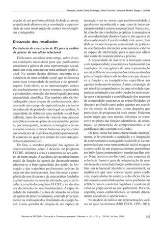 François Larose; Dany Boulanger; Yves Couturier; Johanne Bédard; Serge J. Larivée

cepção de um profissionalidade fechada e, assim,
prejudicando diretamente a construção e a perenidade de uma intervenção de caráter interdisciplinar e integrador.
Discussão dos resultados
Pertinência do constructo de RS para a análise
da gênese de um ofício relacional
Falávamos, no início deste artigo, sobre diversas condições necessárias para que pudéssemos
considerar a gênese de uma representação social,
tendo em vista caracterizar uma entidade profissional. No centro destas últimas encontra-se a
existência de uma unidade social que se demarca
como uma comunidade de práticas e de aprendizagens. Com efeito, se as representações sociais
são conhecimentos do senso comum, organizados
e estruturados, estes não são homologados por uma
comunidade científica. Eles também não são homologados como corpus de conhecimentos, descrevendo um campo de especialização exclusivo
reconhecido do ponto de vista legal ou jurídico. A
capacidade de delimitar uma unidade social bem
definida, tanto do ponto de vista de suas práticas
específicas como no plano do seu mandato, permite, por conseguinte, presumir a emergência de um
discurso comum centrado tanto nos objetos como
nas condições de exercício da prática profissional.
O contexto no qual este estudo foi realizado permitia exatamente isto.
De fato, o mandato principal dos agentes de
desenvolvimento, como é descrito no programa
FECRE, delimita a área e a natureza do seu campo de intervenção. A ausência de reconhecimento
social da função de agente de desenvolvimento
adiciona-se à heterogeneidade dos perfis de formação e das trajetórias profissionais prévias de
cada um dos interventores. Isso favorece a emergência de um discurso e de uma prática fundados
exclusivamente na zona de interação, que é particular à criação do programa FECRE e às atividades decorrentes de seus fundamentos. A especificidade do mandato e a área de atuação do ofício
de agente de desenvolvimento, centrada principalmente na realização das finalidades da equipe local, é uma garantia da criação de um espaço de

interação com os atores cuja profissionalidade é
geralmente reconhecida e cuja zona de intervenção primordial é externa à equipe local. Neste caso,
há criação das condições propícias à emergência
de uma identidade distinta da parte dos agentes de
desenvolvimento. Essa identidade está, assim, fundada ao mesmo tempo na comunidade de prática e
na coerência das interações com um meio externo
ao espaço de intervenção para o qual esse ofício
não existe de maneira prévia e precisa.
A necessidade de inscrever a interação numa
certa temporalidade, característica fundamental das
condições de emergência de uma representação
social, reflete-se no conjunto dos dados analisados
pela evolução observada no discurso que descreve a função e as competências específicas aos
agentes de desenvolvimento. Assim, a transição de
um nível de competência e de uma atividade centrada na animação e na mobilização do meio escolar para a integração e a mobilização dos recursos
da comunidade caracteriza as especificidades do
discurso proferido tanto pelos agentes em exercício há menos de dois anos, como daqueles que
participam do programa há mais tempo. Podemos
assim supor que esta mesma diferença se transcreve no plano das funções identitárias, de orientação, de prescrição de comportamentos e de
justificação das condutas realizadas.
De fato, como havíamos mencionado anteriormente, é favorecendo a aquisição e a integração
de conhecimentos num quadro assimilável e compreensível que uma representação social assegura
a construção de um esquema comum, permitindo
aos indivíduos compreender o mundo que lhes cerca. Num contexto profissional, esse esquema de
referência forma o guia de interpretação da missão inerente a uma dada função profissional e constitui um referencial identitário incontornável, na
medida em que seus vetores sejam pares credíveis, especialistas do contexto e do ofício. Os conhecimentos assimilados pelos novos profissionais
refletem, assim, o sistema cognitivo e o sistema de
valor do grupo social ao qual pertencem. Por conseguinte, esses conhecimentos se tornam diretamente acessíveis e operacionais.
No modelo de análise das representações sociais ao qual recorremos (MOLINER, 1995, 2001;

Revista da FAEEBA – Educação e Contemporaneidade, Salvador, v. 18, n. 32, p. 129-145, jul./dez. 2009

139

 