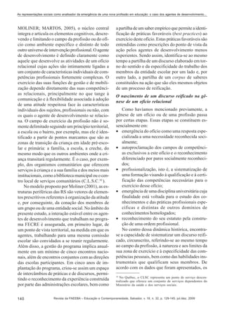 As representações sociais como analisador da emergência de uma nova profissão em educação: o caso dos agentes de desenvolvimento...

MOLINER; MARTOS, 2005), o núcleo central
integra e articula os elementos cognitivos, descrevendo e limitando o campo da profissão ou do ofício como ambiente específico e distinto de todo
outro universo de intervenção profissional. O agente
de desenvolvimento é definido claramente como
aquele que desenvolve as atividades de um ofício
relacional cujas ações são intimamente ligadas a
um conjunto de características individuais de competências profissionais fortemente complexas. O
exercício das suas funções de gestão e de mobilização depende diretamente das suas competências relacionais, principalmente no que tange à
comunicação e à flexibilidade associada à adoção
de uma atitude respeitosa face às características
individuais dos sujeitos, profissionais ou não, com
os quais o agente de desenvolvimento se relaciona. O campo de exercício da profissão não é somente delimitado seguindo um princípio territorial,
a escola ou o bairro, por exemplo, mas ele é identificado a partir de pontos marcantes que são as
zonas de transição da criança em idade pré-escolar e primária: a família, a escola, a creche, do
mesmo modo que os outros ambientes onde a criança transitará regularmente. É o caso, por exemplo, dos organismos comunitários que oferecem
serviços à criança e a sua família e dos meios mais
institucionais, como a biblioteca municipal ou o centro local de serviços comunitários (C.L.S.C.10 ).
No modelo proposto por Moliner (2001), as estruturas periféricas das RS são vetores de elementos prescritivos referentes à organização da atitude
e, por conseguinte, da conação dos membros de
um grupo ou de uma entidade social. No âmbito do
presente estudo, a interação estável entre os agentes de desenvolvimento que trabalham no programa FECRE é assegurada, em primeiro lugar, de
um ponto de vista territorial, na medida em que os
agentes, trabalhando para uma mesma comissão
escolar são convidados a se reunir regularmente.
Além disso, a gestão do programa implica anualmente em um mínimo de cinco encontros nacionais, além de encontros conjuntos com as direções
das escolas participantes. Em cinco anos de implantação do programa, criou-se assim um espaço
de intercâmbios de práticas e de discursos, permitindo o reconhecimento da experiência construída
por parte das administrações escolares, bem como
140

a partilha de um saber empírico que permite a identificação de práticas favoráveis (best practices) ao
exercício deste ofício. Estas práticas favoráveis são
entendidas como prescrições do ponto de vista da
ação pelos agentes de desenvolvimento menos
experientes. Sendo assim, identifica-se ao mesmo
tempo a partilha de um discurso elaborado em torno do sentido e da especificidade do trabalho dos
membros da entidade escolar por um lado e, por
outro lado, a partilha de um corpus de saberes
constituídos na ação que são eles mesmos objetos
de um processo de reificação.
O nascimento de um discurso reificado na gênese de um ofício relacional
Como havíamos mencionado previamente, a
gênese de um ofício ou de uma profissão passa
por certas etapas. Essas etapas se constituem essencialmente em:
• emergência do ofício como uma resposta especializada a uma necessidade reconhecida socialmente;
• autoproclamação dos campos de competências exclusivos a este ofício e o reconhecimento
diferenciado por pares socialmente reconhecidos;
• profissionalização, isto é, a sistematização de
uma formação visando à qualificação e à certificação das competências necessárias para o
exercício desse ofício;
• emergência de uma disciplina universitária cuja
finalidade está voltada para o estudo dos conhecimentos e das práticas profissionais específicas e distintas de outros domínios de
conhecimentos homologados;
• reconhecimento do seu estatuto pela construção de uma ordem profissional.
No centro dessa dinâmica histórica, encontrase a capacidade de sistematizar um discurso reificado, circunscrito, referindo-se ao mesmo tempo
ao campo da profissão, à natureza e aos limites da
sua zona de exercício e à especificidade das competências pessoais, bem como das habilidades instrumentais que qualificam seus membros. De
acordo com os dados que foram apresentados, os
10

No Québec, o CLSC representa um ponto de serviço descentralizado que oferece um conjunto de serviços dependentes do
Ministério da saúde e dos serviços sociais.

Revista da FAEEBA – Educação e Contemporaneidade, Salvador, v. 18, n. 32, p. 129-145, jul./dez. 2009

 