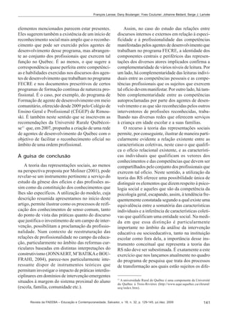 François Larose; Dany Boulanger; Yves Couturier; Johanne Bédard; Serge J. Larivée

elementos mencionados parecem estar presentes.
Eles sugerem também a existência de um início de
reconhecimento social mais amplo que o reconhecimento que pode ser exercido pelos agentes de
desenvolvimento desse programa, mas abrangente ao conjunto dos profissionais que exercem tal
função no Québec. É ao menos, o que sugere a
correspondência quase perfeita entre competências e habilidades exercidas nos discursos dos agentes de desenvolvimento que trabalham no programa
FECRE e nos documentos prescritivos de certos
programas de formação contínua de natureza profissional. É o caso, por exemplo, do programa de
Formação de agente de desenvolvimento em meio
comunitário, oferecido desde 2009 pelo Colégio de
Ensino Geral e Profissional (CÉGEP) de Rimouski. É também neste sentido que se inscrevem as
recomendações da Université Rurale Québécoise11 que, em 2007, propunha a criação de uma rede
de agentes de desenvolvimento do Québec com o
objetivo de facilitar o reconhecimento oficial no
âmbito de uma ordem profissional.
À guisa de conclusão
A teoria das representações sociais, ao menos
na perspectiva proposta por Moliner (2001), pode
revelar-se um instrumento pertinente a serviço do
estudo da gênese dos ofícios e das profissões assim como da constituição dos conhecimentos que
lhes são específicos. A utilização do modelo, cuja
descrição resumida apresentamos no início deste
artigo, permite ilustrar como os processos de reificação dos conhecimentos de senso comum, tanto
do ponto de vista das práticas quanto do discurso
que justifica o investimento de um campo de intervenção, possibilitam a proclamação da profissionalidade. Num contexto de reestruturação das
relações de profissionalidade no campo da educação, particularmente no âmbito das reformas curriculares baseadas em distintas interpretações do
construtivismo (JONNAERT, M’BATIKA e BOUFRAHI, 2004), parece-nos particularmente interessante dispor de instrumentos teóricos que
permitam investigar o impacto de práticas interdisciplinares em domínios de intervenção emergentes
situados à margem do sistema proximal do aluno
(escola, família, comunidade etc.).

Assim, no caso do estudo das relações entre
discursos internos e externos em relação à especificidade e à profissionalidade das competências
manifestadas pelos agentes de desenvolvimento que
trabalham no programa FECRE, a identidade dos
componentes centrais e periféricos das representações dos diversos atores implicados confirma a
complementaridade de vários níveis de leitura. Por
um lado, há complementaridade das leituras individuais entre as competências pessoais e as competências profissionais que os sujeitos que exercem
tal ofício devem manifestar. Por outro lado, há também complementaridade entre as competências
autoproclamadas por parte dos agentes de desenvolvimento e as que são reconhecidas pelos outros
interventores de profissões reconhecidas, trabalhando nas diversas redes que oferecem serviços
à criança em idade escolar e a suas famílias.
O recurso à teoria das representações sociais
permite, por conseguinte, ilustrar de maneira particularmente evidente a relação existente entre as
características coletivas, neste caso o que qualifica o ofício relacional existente, e as características individuais que qualificam os vetores dos
conhecimentos e das competências que devem ser
compartilhados pelo conjunto dos profissionais que
exercem tal ofício. Neste sentido, a utilização da
teoria das RS oferece uma possibilidade única de
distinguir os elementos que dizem respeito à psicologia social e aqueles que são da competência da
psicologia geral, escapando, assim, à tendência frequentemente constatada segundo a qual existe uma
equivalência entre a somatória das características
individuais e a inferência de características coletivas que qualificam uma entidade social. Na medida em que essa distinção é particularmente
importante no âmbito da análise da intervenção
educativa ou socioeducativa, tanto na instituição
escolar como fora dela, a importância desse instrumento conceitual que representa a teoria das
RS não deve ser subestimada. É exatamente a este
exercício que nos lançamos atualmente no quadro
do programa de pesquisa que trata dos processos
de transformação aos quais estão sujeitos os dife11

A universidade Rural do Québec é uma componente da Université
du Québec à Trois-Rivières (http://www.uqar.uquebec.ca/chrural/
urq/index.htm).

Revista da FAEEBA – Educação e Contemporaneidade, Salvador, v. 18, n. 32, p. 129-145, jul./dez. 2009

141

 