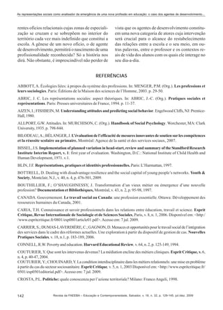As representações sociais como analisador da emergência de uma nova profissão em educação: o caso dos agentes de desenvolvimento...

rentes ofícios relacionais cujas zonas de especialização se cruzam e se sobrepõem no interior do
território cada vez mais indefinido que constitui a
escola. A gênese de um novo ofício, o de agente
de desenvolvimento, permitirá o nascimento de uma
profissionalidade reconhecida? Só a história nos
dirá. Não obstante, é imprescindível não perder de

vista que os agentes de desenvolvimento constituem uma nova categoria de atores cuja intervenção
será crucial para o alcance do restabelecimento
das relações entre a escola e o seu meio, em outras palavras, entre o professor e os contextos reais de vida dos alunos com os quais ele interage no
seu dia-a-dia.

REFERÊNCIAS
ABBOTT, A. Écologies liées: à propos du système des professions. In: MENGER, P.M. (Org.). Les professions et
leurs sociologies. Paris: Éditions de la Maison des sciences de l’Homme, 2003. p. 29-50.
ABRIC, J. C. Les représentations sociales: aspect théoriques. In: ABRIC, J.-C. (Org.). Pratiques sociales et
représentations. Paris: Presses universitaires de France, 1994. p. 11-37.
AJZEN, I.; FISHBEIN, M. Understanding attitudes and predicting social behavior. Engelwood Cliffs, NJ: PrenticeHall, 1980.
ALLPORT, G.W. Attitudes. In: MURCHISON, C. (Org.). Handbook of Social Psychology. Worchester, MA: Clark
University, 1935. p. 798-844.
BILODEAU, A.; BÉLANGER, J. L’évaluation de l’efficacité de mesures innovantes de soutien sur les compétences
et la réussite scolaire au primaire. Montréal: Agence de la santé et des services sociaux, 2007.
BISSEL, J.S. Implementation of planned variation in head-start, review and summary of the Standford Research
Institute Interim Report, v. 1: first year of evaluation. Washington, D.C.: National Institute of Child Health and
Human Development, 1971. v.1.
BLIN, J.F. Représentations, pratiques et identités professionnelles. Paris: L’Harmattan, 1997.
BOTTRELL, D. Dealing with disadvantage resilience and the social capital of young people’s networks. Youth &
Society, Montclair, N.J., v. 40, n. 4, p. 476-501, 2009.
BOUTHILLIER, F.; O’SHAUGHNESSY, J. Transformation d’un vieux métier ou émergence d’une nouvelle
profession? Documentation et Bibliothèques, Montréal, v. 43, n. 2, p. 95-98, 1997.
CANADA. Gouvernement. Le travail social au Canada: une profession essentielle. Ottawa: Développement des
ressources humaines du Canada, 2001.
CARIA, T.H. Connaissance et savoir professionnels dans les relations entre éducation, travail et science. Esprit
Critique, Revue Internationale de Sociologie et de Sciences Sociales, Paris, v. 8, n. 1, 2006. Disponível em: <http:/
/www.espritcritique.fr/0801/esp0801article01.pdf>. Acesso em: 7 jul. 2009.
CARRIER, S.; DUMAS-LAVERDIÈRE, C.; GAGNON, D. Menaces et opportunités pour le travail social de l’intégration
des services dans le cadre des réformes actuelles. Une exploration à partir du dispositif de gestion de cas. Nouvelles
Pratiques Sociales, v. 18, n.1, p. 183-189, 2006.
CONNELL, R.W. Poverty and education. Harvard Educational Review, v. 64, n. 2, p. 125-149, 1994.
COUTURIER, Y. Que sont les intervenus devenus? La médiation encline des métiers cliniques. Esprit Critique, v. 6,
n. 4, p. 40-47, 2004.
COUTURIER, Y.; CHOUINARD, Y. La condition interdisciplinaire dans les métiers relationnels: une mise en problème
à partir du cas du secteur sociosanitaire. Esprit Critique, v. 5, n. 1, 2003 Disponível em: <http://www.espritcritique.fr/
0501/esp0501editorial.pdf>. Acesso em: 7 jul. 2009.
CROSTA, P.L. Politiche: quale conoscenza per l’azione territoriale? Milano: Franco Angeli, 1998.

142

Revista da FAEEBA – Educação e Contemporaneidade, Salvador, v. 18, n. 32, p. 129-145, jul./dez. 2009

 