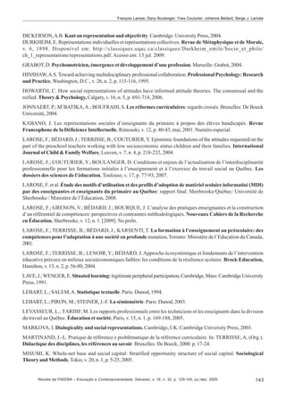 François Larose; Dany Boulanger; Yves Couturier; Johanne Bédard; Serge J. Larivée

DICKERSON, A.B. Kant on representation and objectivity. Cambridge: University Press, 2004.
DURKHEIM, E. Représentations individuelles et représentations collectives. Revue de Métaphysique et de Morale,
v. 6, 1898. Disponível em: http://classiques.uqac.ca/classiques/Durkheim_emile/Socio_et_philo/
ch_1_representations/representations.pdf. Acesso em: 13 jul. 2009.
GRABOT, D. Psychomotricien, émergence et développement d’une profession. Marseille: Grabot, 2004.
HINSHAW, A.S. Toward achieving multidisciplinary professional collaboration. Professional Psychology: Research
and Practice, Washington, D.C., v. 26, n. 2, p. 115-116, 1995.
HOWARTH, C. How social representations of attitudes have informed attitude theories. The consensual and the
reified. Theory & Psychology, Calgary, v. 16, n. 5, p. 691-714, 2006.
JONNAERT, P.; M’BATIKA, A.; BOUFRAHI, S. Les réformes curriculaires: regards croisés. Bruxelles: De Boeck
Université, 2004.
KABANO, J. Les représentations sociales d’enseignants du primaire à propos des élèves handicapés. Revue
Francophone de la Déficience Intellectuelle, Rimouski, v. 12, p. 40-43, mai, 2001. Numéro especial.
LAROSE, F.; BÉDARD, J.; TERRISSE, B.; COUTURIER, Y. Epistemic foundations of the attitudes requested on the
part of the preschool teachers working with low socioeconomic status children and their families. International
Journal of Child & Family Welfare, Leuven, v. 7, n. 4, p. 218-232, 2004.
LAROSE, F.; COUTURIER, Y.; BOULANGER, D. Conditions et enjeux de l’actualisation de l’interdisciplinarité
professionnelle pour les formations initiales à l’enseignement et à l’exercice du travail social au Québec. Les
dossiers des sciences de l’éducation, Toulouse, v. 17, p. 77-93, 2007.
LAROSE, F. et al. Étude des motifs d’utilisation et des profils d’adoption de matériel scolaire informatisé (MDI)
par des enseignantes et enseignants du primaire au Québec: rapport final. Sherbrooke/Québec: Université de
Sherbrooke / Ministère de l’Éducation, 2008.
LAROSE, F.; GRENON, V.; BÉDARD, J.; BOURQUE, J. L’analyse des pratiques enseignantes et la construction
d’un référentiel de compétences: perspectives et contraintes méthodologiques. Nouveaux Cahiers de la Recherche
en Éducation, Sherbrooke, v. 12, n. 1. [2009]. No prelo.
LAROSE, F.; TERRISSE, B.; BÉDARD, J.; KARSENTI, T. La formation à l’enseignement au préscolaire: des
compétences pour l’adaptation à une société en profonde mutation. Toronto: Ministère de l´Education du Canada,
2001.
LAROSE, F.; TERRISSE, B.; LENOIR, Y.; BÉDARD, J. Approche écosystémique et fondements de l’intervention
éducative précoce en milieux socioéconomiques faibles: les conditions de la résilience scolaire. Brock Education,
Hamilton, v. 13, n. 2, p. 56-80, 2004.
LAVE, J.; WENGER, E. Situated learning: legitimate peripheral participation. Cambridge, Mass: Cambridge University
Press, 1991.
LEBART, L.; SALEM, A. Statistique textuelle. Paris: Dunod, 1994.
LEBART, L.; PIRON, M.; STEINER, J.-F. La sémiométrie. Paris: Dunod, 2003.
LEVASSEUR, L.; TARDIF, M. Les rapports professionnels entre les techniciens et les enseignants dans la division
du travail au Québec. Éducation et société, Paris, v. 15, n. 1, p. 169-188, 2005.
MARKOVA, I. Dialogicality and social representations. Cambridge, UK: Cambridge University Press, 2003.
MARTINAND, J.-L. Pratique de référence e problématique de la référence curriculaire. In: TERRISSE, A. (Org.).
Didactique des disciplines, les références au savoir. Bruxelles: De Boeck, 2000. p. 17-24.
MISUMI, K. Whole-net base and social capital: Stratified opportunity structure of social capital. Sociological
Theory and Methods, Tokio, v. 20, n. 1, p. 5-25, 2005.

Revista da FAEEBA – Educação e Contemporaneidade, Salvador, v. 18, n. 32, p. 129-145, jul./dez. 2009

143

 