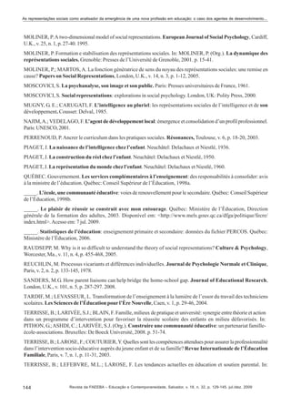 As representações sociais como analisador da emergência de uma nova profissão em educação: o caso dos agentes de desenvolvimento...

MOLINER, P. A two-dimensional model of social representations. European Journal of Social Psychology, Cardiff,
U.K., v. 25, n. 1, p. 27-40. 1995.
MOLINER, P. Formation e stabilisation des représentations sociales. In: MOLINER, P. (Org.). La dynamique des
représentations sociales. Grenoble: Presses de l’Université de Grenoble, 2001. p. 15-41.
MOLINER, P.; MARTOS, A. La fonction génératrice de sens du noyau des représentations sociales: une remise en
cause? Papers on Social Representations, London, U.K., v. 14, n. 3, p. 1-12, 2005.
MOSCOVICI, S. La psychanalyse, son image et son public. Paris: Presses universitaires de France, 1961.
MOSCOVICI, S. Social representations: explorations in social psychology. London, UK: Polity Press, 2000.
MUGNY, G. E.; CARUGATI, F. L’intelligence au pluriel: les représentations sociales de l’intelligence et de son
développement. Cousset: Delval, 1985.
NAJIM, A.; VEDELAGO, F. L’agent de développement local: émergence et consolidation d’un profil professionnel.
Paris: UNESCO, 2001.
PERRENOUD, P. Ancrer le curriculum dans les pratiques sociales. Résonances, Toulouse, v. 6, p. 18-20, 2003.
PIAGET, J. La naissance de l’intelligence chez l’enfant. Neuchâtel: Delachaux et Niestlé, 1936.
PIAGET, J. La construction du réel chez l’enfant. Neuchâtel: Delachaux et Niestlé, 1950.
PIAGET, J. La représentation du monde chez l’enfant. Neuchâtel: Delachaux et Niestlé, 1960.
QUÉBEC. Gouvernement. Les services complémentaires à l’enseignement: des responsabilités à consolider: avis
à la ministre de l’éducation. Québec: Conseil Supérieur de l’Èducation, 1998a.
_____. L’ècole, une communauté éducative: voies de renouvellement pour le secondaire. Québec: Conseil Supérieur
de l’Éducation, 1998b.
_____. Le plaisir de réussir se construit avec mon entourage. Québec: Ministère de l’Èducation, Direction
générale de la formation des adultes, 2003. Disponível em: <http://www.mels.gouv.qc.ca/dfga/politique/fecre/
index.html>. Acesso em: 7 jul. 2009.
_____. Statistiques de l’éducation: enseignement primaire et secondaire: données du fichier PERCOS. Québec:
Ministère de l’Éducation, 2006.
RAUDSEPP, M. Why is it so difficult to understand the theory of social representations? Culture & Psychology,
Worcester, Ma., v. 11, n. 4, p. 455-468, 2005.
REUCHLIN, M. Processus vicariants et différences individuelles. Journal de Psychologie Normale et Clinique,
Paris, v. 2, n. 2, p. 133-145, 1978.
SANDERS, M.G. How parent liaisons can help bridge the home-school gap. Journal of Educational Research,
London, U.K., v. 101, n. 5, p. 287-297. 2008.
TARDIF, M.; LEVASSEUR, L. Transformation de l’enseignement à la lumière de l’essor du travail des techniciens
scolaires. Les Sciences de l’Éducation pour l’Ère Nouvelle, Caen, v. 1, p. 29-46, 2004.
TERRISSE, B.; LARIVÉE, S.J.; BLAIN, F. Famille, milieux de pratique et université: synergie entre théorie et action
dans un programme d’intervention pour favoriser la réussite scolaire des enfants en milieu défavorisés. In:
PITHON, G.; ASHDI, C.; LARIVÉE, S.J. (Org.). Construire une communauté éducative: un partenariat familleécole-associations. Bruxelles: De Boeck Université, 2008. p. 51-74.
TERRISSE, B.; LAROSE, F.; COUTURIER, Y. Quelles sont les compétences attendues pour assurer la professionnalité
dans l’intervention socio-éducative auprès du jeune enfant et de sa famille? Revue Internationale de l’Éducation
Familiale, Paris, v. 7, n. 1, p. 11-31, 2003.
TERRISSE, B.; LEFEBVRE, M.L.; LAROSE, F. Les tendances actuelles en éducation et soutien parental. In:

144

Revista da FAEEBA – Educação e Contemporaneidade, Salvador, v. 18, n. 32, p. 129-145, jul./dez. 2009

 