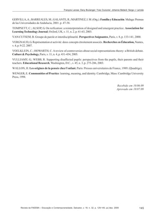 François Larose; Dany Boulanger; Yves Couturier; Johanne Bédard; Serge J. Larivée

GERVILLA, A.; BARREALES, M.; GALANTE, R.; MARTINEZ, I. M. (Org.). Familia y Educación. Malaga: Prensas
de las Universidades de Andalucìa, 2001. p. 47-58.
TOMPSETT, C.; ALSOP, G. On reification: a reinterpretation of designed and emergent practice. Association for
Learning Technology Journal, Oxford, UK, v. 11, n. 2, p. 61-63, 2003.
VAN CUTSEM, B. Groupe de parole et interdisciplinarité. Perspectives Soignantes, Paris, v. 8, p. 133-141, 2000.
VERGNAUD, G. Représentation et activité: deux concepts étroitement associés. Recherches en Éducation, Nantes,
v. 4, p. 9-22. 2007.
VOELKLEIN, C.; HOWARTH, C. A review of controversies about social representations theory: a British debate.
Culture & Psychology, Paris, v. 11, n. 4, p. 431-454, 2005.
VULLIAMY, G.; WEBB, R. Supporting disaffected pupils: perspectives from the pupils, their parents and their
teachers. Educational Research, Washington, D.C., v. 45, n. 3, p. 275-286, 2003.
WALLON, H. Les origines de la pensée chez l’enfant. Paris: Presses universitaires de France, 1989. (Quadrige).
WENGER, E. Communities of Practice: learning, meaning, and identity. Cambridge, Mass: Cambridge University
Press, 1998.
Recebido em 10.06.09
Aprovado em 10.07.09

Revista da FAEEBA – Educação e Contemporaneidade, Salvador, v. 18, n. 32, p. 129-145, jul./dez. 2009

145

 