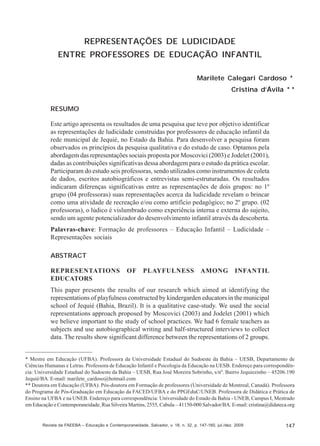 Marilete Calegari Cardoso; Cristina d’Ávila

REPRESENTAÇÕES DE LUDICIDADE
ENTRE PROFESSORES DE EDUCAÇÃO INFANTIL
Marilete Calegari Cardoso *
Cristina d’Ávila * *
RESUMO
Este artigo apresenta os resultados de uma pesquisa que teve por objetivo identificar
as representações de ludicidade construídas por professores de educação infantil da
rede municipal de Jequié, no Estado da Bahia. Para desenvolver a pesquisa foram
observados os princípios da pesquisa qualitativa e do estudo de caso. Optamos pela
abordagem das representações sociais proposta por Moscovici (2003) e Jodelet (2001),
dadas as contribuições significativas dessa abordagem para o estudo da prática escolar.
Participaram do estudo seis professoras, sendo utilizados como instrumentos de coleta
de dados, escritos autobiográficos e entrevistas semi-estruturadas. Os resultados
indicaram diferenças significativas entre as representações de dois grupos: no 1º
grupo (04 professoras) suas representações acerca da ludicidade revelam o brincar
como uma atividade de recreação e/ou como artifício pedagógico; no 2º grupo. (02
professoras), o lúdico é vislumbrado como experiência interna e externa do sujeito,
sendo um agente potencializador do desenvolvimento infantil através da descoberta.
Palavras-chave: Formação de professores – Educação Infantil – Ludicidade –
Representações sociais
ABSTRACT
REPRESENTATIONS
EDUCATORS

OF

PLAYFULNESS

AMONG

INFANTIL

This paper presents the results of our research which aimed at identifying the
representations of playfulness constructed by kindergarden educators in the municipal
school of Jequié (Bahia, Brazil). It is a qualitative case-study. We used the social
representations approach proposed by Moscovici (2003) and Jodelet (2001) which
we believe important to the study of school practices. We had 6 female teachers as
subjects and use autobiographical writing and half-structured interviews to collect
data. The results show significant difference between the representations of 2 groups.

* Mestre em Educação (UFBA). Professora da Universidade Estadual do Sudoeste da Bahia – UESB, Departamento de
Ciências Humanas e Letras. Professora de Educação Infantil e Psicologia da Educação na UESB. Endereço para correspondência: Universidade Estadual do Sudoeste da Bahia – UESB, Rua José Moreira Sobrinho, s/nº. Bairro Jequiezinho – 45206.190
Jequié/BA. E-mail: marilete_cardoso@hotmail.com
** Doutora em Educação (UFBA). Pós-doutora em Formação de professores (Universidade de Montreal, Canadá). Professora
do Programa de Pós-Graduação em Educação da FACED/UFBA e do PPGEduC/UNEB. Professora de Didática e Prática de
Ensino na UFBA e na UNEB. Endereço para correspondência: Universidade do Estado da Bahia - UNEB, Campus I, Mestrado
em Educação e Contemporaneidade, Rua Silveira Martins, 2555, Cabula – 41150-000 Salvador/BA. E-mail: cristina@didateca.org

Revista da FAEEBA – Educação e Contemporaneidade, Salvador, v. 18, n. 32, p. 147-160, jul./dez. 2009

147

 