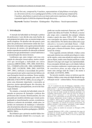 Representações de ludicidade entre professores de educação infantil

In the first one, composed by 4 teachers, representations of playfulness reveal play
as a diversion activity or as a pedagogical artifice; in the second group composed by
2 teachers, playfulness is perceived as an intern and extern experience of the subject,
a potential agent of child development through discovery.
Keywords: Teachers’ formation – Kindergarden – Playfulness – Social representations

1. Introdução
A inserção da ludicidade na formação e prática
de professores é sem dúvida uma meta basilar de
uma proposta inovadora, mas, ao mesmo tempo uma
tarefa complexa. Os desafios não são poucos, pois
parte dos professores demonstram ainda não reconhecerem a ludicidade como agente potencializador
do processo de ensino e de aprendizagem, isto é,
muitos reproduzem modelos de educação ocidental
moderna em que predominam o conservadorismo e
a racionalização dos meios técnicos.
Lembramos que, para romper com essa concepção de educação conservadora, muitos estudiosos que investigam a ludicidade em vários
contextos (BROUGÈRE, 1998, 2004; MATURANA e VERDEN-ZOLLER, 2004; KISHIMOTO,
2001, 2007; LUCKESI, 2000, 2005; SANTOS,
1997, 2001), ratificam a necessidade dos professores passarem por ações experienciais lúdicas em
suas formações inicial ou contínua. Nesse sentido,
a ludicidade tem sido apontada pela atual DCN
(BRASIL/CNE/CPNº05/ 2006), em seu artigo 6º1 ,
como uma dimensão importante e necessária ao
processo ensino-aprendizagem dos docentes da
Educação Básica, principalmente, em nível de Educação Infantil.
No entanto, a inserção da ludicidade como dimensão no processo de formação e práticas dos
professores não é recente. Historicamente, ela vem
passando por modelos distintos que vieram acompanhando as transformações sociais, econômicas,
políticas e culturais da sociedade, sendo estes, inseridos em momentos de mudanças e reformulações de propostas educativas como estratégia para
saída de problemas de prática pedagógica. (KISHIMOTO, 2001).
Recordamos que o primeiro modelo lúdico instituído na educação infantil foi a recreação, sur-

148

gindo nas escolas maternais francesas, em 19052 ,
a partir das idéias de Froebel. No Brasil, a recreação surge com a expansão dos parques infantis
criados a partir dos anos 1920 e 19303 . Todavia,
essa concepção nos parece limitada ou, no mínimo, reducionista. Por detrás dessa idéia está o jogo
educativo e recreativo (atividade física) – o lúdico nesse modelo é usado como um recurso ou suporte para o desenvolvimento físico, cognitivo e
social da criança.
Uma segunda corrente defende o lúdico como
uma ação interna (seu sentido psicológico) e natural do sujeito, como uma atitude do sujeito em relação ao objeto, tendo como função justificar o valor
educativo do jogo sem negar sua espontaneidade.
Essa concepção defende que as atividades lúdicas
por si mesmas conduzem o sujeito para um estado
de consciência plena, ou seja, exige do ser humano uma entrega total do corpo e da mente à
atividade. (LUCKESI, 2000).
No terceiro modelo, temos os teóricos que defendem o lúdico como uma atividade dotada de significação social – cultura lúdica. Nessa concepção

1

Art. 6º A estrutura do curso de Pedagogia, respeitadas a diversidade nacional e a autonomia pedagógica das instituições, constituir-se-á de: I - um núcleo de estudos básicos que, sem perder
de vista a diversidade e a multiculturalidade da sociedade brasileira, por meio do estudo acurado da literatura pertinente e de
realidades educacionais, assim como por meio de reflexão e
ações críticas, articulará. (...) e) aplicação, em práticas
educativas, de conhecimentos de processos de desenvolvimento
de crianças, adolescentes, jovens e adultos, nas dimensões física, cognitiva, afetiva, estética, cultural, lúdica, artística, ética e
biossocial; (...) k) atenção às questões atinentes à ética, à estética e à ludicidade, no contexto do exercício profissional, em
âmbitos escolares e não-escolares, articulando o saber acadêmico, a pesquisa, a extensão e a prática educativa;...
2
Sobre o lúdico no modelo de recreação ver Brougère (1998,
p.113-123).
3
Segundo Kishimoto (1993, p.104), a penetração dos jogos de
recreação foi iniciada no período imperial, como a instalação
das primeiras escolas infantis. Porém, só foi ter seu ponto alto
nos anos 1920 e 1930.

Revista da FAEEBA – Educação e Contemporaneidade, Salvador, v. 18, n. 32, p. 147-160, jul./dez. 2009

 