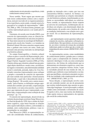 Representações de ludicidade entre professores de educação infantil

conhecimento em nós precede a experiência, e todo
conhecimento começa com ela ....

Nesse sentido, “Kant sugere que mesmo que
todo nosso conhecimento comece com a experiência, nem por isso todo ele se organiza juntamente na experiência, assim sendo, o mundo sensível e
perceptível se compõe de representações.” (BRITO, 2006, p. 100). E foi dessa forma, portanto, que
o termo representação passou a ser usado pela filosofia.
Entretanto, de acordo com Arruda (2002), esse
conceito de representações cruza as ciências humanas e não é patrimônio de uma área em particular. Suas raízes nascem na sociologia de Durkheim5 ,
passam pela escola dos Annales e se instalam na
História Cultural. Diversos conceitos surgem numa
área e ganham uma teoria em outra, ainda que
possuam uma presença marcante na antropologia
e na história cultural.
No campo historiográfico, a história cultural
voltou-se para o conceito de Representação, principalmente a partir dos estudos e das reflexões de
Roger Chartier. Segundo Casimiro (2006, p.9-46),
Chartier afirma que a história cultural tem por principal objeto identificar o modo como, em diferentes lugares e momentos, uma determinada realidade
social é construída, pensada, dada a ler. Esse historiador conceitua (representação) nesse enfoque
e propõe a retomada do conceito de representação num sentido mais particular e historicamente
determinado, o qual não é desconhecido desde o
Antigo Regime6 . De acordo com a autora mencionada, “para Chartier, as definições antigas apresentam dois sentidos: por um lado, a representação
como dando a ver uma coisa ausente, o que distingue o que representa do que é representado e, por
outro lado, a representação como exibição de uma
presença”. (p. 17).
O conceito de representação, desenvolvido na
vertente da psicologia social por Serge Moscovici,
no final da década de 1950, tem o caráter de fenômeno cognitivo, cujas bases buscam as relações
entre sujeito individual e coletivo, a diversidade e a
unidade, entre conhecimento, práticas e suas representações na sociedade.
Para Moscovici (2003), as representações sociais são consideradas formas de conhecimento,

150

geradas na interação com o outro, por isso sua
característica híbrida e mutável. As formas e os
conteúdos que permitem as relações intersubjetivas são históricos culturais, transformando-se conforme as necessidades individuais ou coletivas.
Nesse sentido, as representações dizem respeito
ao universo de construções, reelaborações dos indivíduos em relação a um determinado objeto de
conhecimento, de acordo com a história de vida,
as condições intelectuais e sua relação com o grupo social. Ele as denominou de representações,
dizendo:
... por representações sociais queremos indicar um
conjunto de conceitos, explicações e afirmações interindividuais. São equivalentes, em nossa sociedade, aos mitos e sistemas de crenças das sociedades
tradicionais; poder-se-ia dizer que são a versão contemporânea do senso comum. (MOSCOVICI, 2003,
p.181).

As representações sociais, como modalidades
de conhecimento prático, guiadas para a comunicação e para a compreensão do contexto social,
material e ideológico vivido, ou como construções
expressivas, são formas de conhecimento que se
demonstram em elementos cognitivos, como imagens, conceitos, categorias e teorias. Assim, “o que
as sociedades pensam de seus modos de vida, os
sentidos que conferem a suas instituições e as imagens que partilham, constituem uma parte essencial de sua realidade e não simplesmente um reflexo
seu”. (MOSCOVICI, 2003, p.173).
Nessa direção, a representação envolve sempre um conteúdo mental, um ato de pensamento
que restitui simbolicamente algo ausente ou aproxima algo longínquo. A teoria pressupõe a subjetividade como estruturada e estruturante do social.
O sujeito é ativo, mas suas teorias são dinâmicas.
Cada sujeito torna-se representativo da reprodução social do conhecimento.

5

Segundo Jodelet (2001, p.29), a primeira formulação sobre
representações foi feita por Durkheim, que “insistia no
isomorfismo entre representações e instituições: categorias que
servem à classificação das coisas, são solidárias às formas de
agrupamento social; as relações entre classes o são face àquelas
que organizam a sociedade”.
6
Citação apontada pela autora. Dicionário Universal de Furetière
de 1690 (apud CHARTIER, 1988, p. 20).

Revista da FAEEBA – Educação e Contemporaneidade, Salvador, v. 18, n. 32, p. 147-160, jul./dez. 2009

 