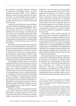 Marilete Calegari Cardoso; Cristina d’Ávila

das referências consultadas abordam a formação
de professores da Educação Básica, em geral.
Segundo Nascimento (2005, p.107), “embora a
educação infantil seja parte integrante da educação básica, sua especificidade é pouco reconhecida, para não dizer que é desconsiderada.” Tal
situação só ratifica que esta temática necessita de
maior atenção.
A gênese dos profissionais de educação infantil
tem uma trajetória marcada pelo processo de feminização do magistério (KISHIMOTO, 1999).
Essa formação nos remete a um tempo em que
trabalhar com criança era algo a ser feito de qualquer maneira ou por qualquer profissional, desde
que fosse mulher e tivesse jeito para lidar com criança. A história dessa formação está relacionada
à organização social estabelecida e ao enaltecimento
das mulheres como profissionais, quase exclusivas,
da educação.
De acordo com Tanuri (2000, p.64), a primeira
Escola Normal brasileira para a formação de professores do ensino primário foi criada na Província
do Rio de Janeiro pela Lei n° 10 de 1835. O método utilizado era o Lancaster, de origem inglesa e
de características conservadoras. O lúdico, então,
não era aceito nos espaços educativos, ou, quando
muito, era acolhido na prática dos professores como
atividade de descanso, sendo nominado de recreio.
Na Alemanha, Fröebel rompe com esse tipo de
formação tradicional e traça um plano de curso de
formação para professores de educação infantil.
Com a visão romântica da educação, o pensador
diferenciou a educação infantil do ensino fundamental e propôs um curso de formação que buscava a integração entre a teoria e a prática do brincar.
A concepção de formação profissional, defendida
por ele, estabelece a compreensão da relevância
do brincar, primeiro, na esfera do adulto, para depois chegar ao universo infantil. Das matérias organizadas em sua proposta destacamos: músicas,
trabalhos manuais, dobraduras, trabalhos com madeira, modelagem com argila, desenho e pintura.
(KISHIMOTO, 2007).
No Brasil, em 1883, a formação prática do professor estaria vinculada às escolas de educação
pré-escolar, a partir das idéias de Fröebel. Conforme Kishimoto (2007), Rui Barbosa, no final do
Império, aconselhava um curso de formação de

jardineiras8 , que não chegou a ser disseminado.
Assim como um programa, de dois anos, de formação para profissionais de creches e escolas
maternais, em São Paulo, proposto por Anália
Franco. Entretanto, o lúdico surge de forma mais
clara na formação dos professores de educação
infantil e ensino fundamental, por volta das décadas de 1920 a 1930, com o surgimento das Escolas Normais Superiores e com as idéias da Escola
Nova9 . Ressaltamos que o lúdico fazia parte dessas discussões educacionais, seguindo o método
de Froebel e Montessori, adaptadas às condições
do nosso meio.
Nas décadas de 1945 a 1960, a educação em
geral, assim como a formação de professores nas
“Escolas Normais”, passam a ter influência dos escolanovistas no que diz respeito à formação de técnicos da educação (LIBÂNEO, 1997). Desse modo,
o lúdico passa a ter outra concepção na formação
de professores, ou seja, segundo Kishimoto, (1993),
o lúdico passa a ser explorado como modalidade de
Educação Física, recreação e jogos (recreação como
rodas cantadas, atividades com o corpo, com o sentido de atividade orientada na busca de objetivos sob
a supervisão da professora).
Nesse mesmo período, ou seja, nas décadas de
1940 e 1950, foi instituído pelo Estado o Programa
de Proteção ao Pré-Escolar, que designa cursos
de formação sob a denominação de “puericultura”, além de criar Centros de Recreação para combater problemas com crianças de atitudes
antissociais. Além disso, esse mesmo programa
defendia que o atendimento das crianças deveria
ser prioritariamente de cuidado à saúde. Assim,
compreendemos que a concepção lúdica nos currículos das Escolas Normais estava condizente com

8

Jardineira era o nome intitulado às professoras que trabalhavam com Jardim de Infância. Vale lembrar que, o jardim de
infância, no Brasil, surgiu no Colégio Menezes Vieira, em 1875,
tendo como finalidade desenvolver a pedagogia fröebeliana baseada no uso do jogo.
9
Idéias da Escola Nova, na década de 1920, implementada no
Brasil, seguiam a influência de movimentos sociais e políticos
no pensamento educacional que aguçavam a esperança e a admiração pela educação. As influências desses movimentos e o desenvolvimento da biologia, psicologia e sociologia foram as
bases teóricas da Escola Nova européia e norte-americana, com
os princípios científicos de educação e filosóficos da experimentação, nos quais John Dewey se destaca como o principal
teórico.

Revista da FAEEBA – Educação e Contemporaneidade, Salvador, v. 18, n. 32, p. 147-160, jul./dez. 2009

153

 