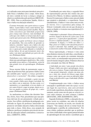 Representações de ludicidade entre professores de educação infantil

co é utilizado como meio para introduzir uma atividade física e trabalhar com o corpo. Além disso,
ele tem o sentido de levar a criança a atingir os
objetivos estabelecidos pelo professor (BROUGÈRE, 1998). Para as professoras Sandra, Alzira e
Ana o lúdico na educação infantil é:
É ensinar, brincando, tem a parte teórica e a parte
lúdica. A parte lúdica é mais contar história, dançar, brincar, é deitar para assistir um filme. Hoje eu
tenho consciência que ludicidade proporciona
para criança mais interesse, mais facilidade. Eu
achei que com o lúdico se tornava mais fácil o que
a gente quer passar para elas. (Professora Sandra)
Pra começar, a gente vai brincar com as crianças
de amarelinha. Tem coisa melhor de aprender os
números, entendeu? Agora com o lúdico eles não
cansam. Faz com que a criança desperte o raciocínio e o gosto pelo estudar. Quando se trabalha de
forma lúdica, há um aproveitamento maior das
aulas e um maior aprendizado por parte dos alunos. (Professora Alzira)
Trabalhamos com o lúdico para que os alunos tenham uma aprendizagem significativa. Mas, tenho
aprendido novas música e, brincadeiras, assim há
uma grande troca de aprendizagem. (Professora
Ana)

Nessa mesma linha de pensamento segue o
relato da professora Nair, que pensa o lúdico como
um caminho para “ajudar a criança aprender e
desenvolver o raciocínio”. Ela relata o seguinte:
... antes de aplicar a atividade, a gente tem que
estar usando o lúdico para chegar à atividade. Eu
uso lúdico com os materiais. Eu faço assim, se é
matemática, se é quantidade, aí eu uso dados e aí
nós vamos brincar e jogar no grupo, depois eu coloco no quadro os pontos do grupo tal, e outro
grupo. (Professora Nair)

Ao analisarmos os relatos das docentes Sandra, Alzira, Ana e Nair, percebemos que suas práticas derivam de um pensamento voltado para o
ensino. Isso reflete o problema da pedagogia centralizada na figura do professor interessado em
promover atividade educativa lúdica direcionada
para toda a classe. Além disso, essa acepção de
infância e professor romântico provém de um modelo de educação infantil conteudista e conservadora. (ARROYO, 2008).

156

Caminhando por outra ótica, o segundo bloco
de representações provém dos relatos das professoras Eti e Márcia. As idéias e opiniões da professora Eti expressam o lúdico como uma atividade
que propicia a plenitude e a experiência. Nesse
entendimento, o lúdico é visto como uma atividade interna, livre e espontânea pela criança. O
brincar é nomeado como um ato que dá prazer a
quem se dispõe a vivenciar essa experiência (LUCKESI, 2000).
A ludicidade é a plenitude. O fazer plenamente é se
envolver. Esquecer da hora de ir para casa. É não
querer ir (...) é quero ficar aqui fazendo (...) é fazer
de novo e continuar fazendo, (...) é interação e envolvimento. É alegria, é o brilho nos olhos (...).
Hoje, posso ver o lúdico como uma forma prazerosa para o educando. Vejo, também, que a criança
se desenvolve melhor brincando. (Professora Eti)

Nessa representação, o brincar é visto como
uma dinâmica interna do indivíduo, concebendo a
criança como um sujeito em constante interação
com o meio, se estruturando num processo de desenvolvimento integral e pleno. Podemos observar
essa concepção nas falas de Márcia:
A ludicidade pra mim é uma grande descoberta
Porque o lúdico pra mim é aprendizagem, interação com as crianças. Porque a ludicidade pra mim
é uma grande integração, relação com meus alunos e entre eles, através do brincar, jogar, falar,
tocar, sentir. Agora, que estou na educação infantil que eu fui descobrir o que é ludicidade. (Professora Márcia)

Complementando essa visão, o lúdico nessa
concepção é qualificado como um espaço social,
um lugar de experiência, uma auto-atividade
envolvendo experiência, descoberta, criação e pensamento, assim como um elo para as relações sociais entre crianças, ou entre crianças e adultos
(BOUGÈRE, 2004; KISHIMOTO, 2007).
Segundo Kishimoto (2008), a educação dos sujeitos ocorre no cotidiano, nas redes de relações
(conversas em família, na escola, nos círculos de
amigos). “Tais espaços devem se tornar locais de
aprendizagem e partilha de conhecimentos”. Por
esses relatos, podemos perceber que as professoras vêem a ludicidade como agente potencializador
de aprendizagem de seus atores e acreditam que a

Revista da FAEEBA – Educação e Contemporaneidade, Salvador, v. 18, n. 32, p. 147-160, jul./dez. 2009

 